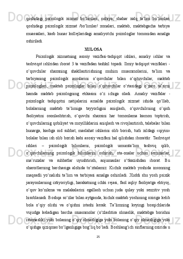 qoshidagi   psixologik   xizmat   bo‘limlari,   nohiya,   shahar   xalq   ta’lim   bo‘limlari
qoshidagi   psixologik   xizmat   /bo‘limlar/   xonalari,   maktab,   maktabgacha   tarbiya
muassalari,   kasb   hunar   kollejlaridagi   amaliyotchi   psixologlar   tomonidan   amalga
oshiriladi.
XULOSA
Psixologik   xizmatning   asosiy   vazifasi-tadqiqot   ishlari,   amaliy   ishlar   va
tashviqot  ishlridan iborat  3 ta vazifadan tashkil  topadi. Ilmiy tadqiqot  vazifalari  -
o‘quvchilar   shaxsning   shakllantirishning   muhim   muammolarini,   ta’lim   va
tarbiyaning   psixologik   asoslarini   o‘quvchilar   bilan   o‘qituvchilar,   maktab
psixologlari,   maktab   psixologlar   bilan   o‘qituvchilar   o‘rtasidagi   o‘zaro   ta’sirni
hamda   maktab   psixologning   etikasini   o‘z   ichiga   oladi.   Amaliy   vazifalar   -
psixologik   tadqiqotni   natijalarini   amalda   psixologik   xizmat   ishida   qo‘llab,
bolalarning   maktab   ta’limiga   tayyorligini   aniqlash,   o‘quvchilrning   o‘qish
faoliyatini   osonlashtirish,   o‘quvchi   shaxsini   har   tomonlama   kamon   toptirish,
o‘quvchilarnig qobiliyat va moyilliklarini aniqlash va rivojlantirish, talabalar   bilan
hunarga,   kasbga   oid   suhbat,   maslahat   ishlarini   olib   borish,   turli   xildagi   «qiyin»
bolalar   bilan   ish   olib   borish   kabi asosiy vazifani hal qilishdan iboratdir. Tashviqot
ishlari   –   psixologik   bilimlarni,   psixologik   umumta’lim   tashviq   qilib,
o‘quvchilarning   psixologik   bilimlarini   oshirish,   ota-onalar   uchun   seminarlar,
ma’ruzalar   va   suhbatlar   uyushtirish,   anjumanlar   o‘tkazishdan   iborat.   Bu
sharoitlarning   barchasiga   alohida   to‘xtalamiz:   Kichik   maktab   yoshida   insonning
maqsadli   yo‘nalishi   ta’lim   va   tarbiyasi   amalga   oshiriladi.   Xuddi   shu   yosh   psixik
jarayonlarning  ixtiyoriyligi,  harakatning  ichki  rejasi,   faol  aqliy   faoliyatga   ehtiyoj,
o‘quv   ko‘nikma   va   malakalarini   egallash   uchun   juda   qulay   yoki   senzitiv   yosh
hisoblanadi. Boshqa so‘zlar bilan aytganda, kichik maktab yoshining oxiriga kelib
bola   o‘qiy   olishi   va   o‘qishni   istashi   kerak.   Ta’limning   keyingi   bosqichlarida
vujudga   keladigan   barcha   muammolar   (o‘zlashtira   olmaslik,   maktabga   borishni
istamaslik)  yoki  bolaning o‘qiy olmasligiga yoki  bolaning o‘qiy olmasligiga  yoki
o‘qishga qiziqmas bo‘lganligiga bog‘liq bo‘ladi. Boshlang‘ich sinflarning oxirida u
25