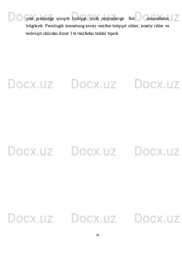 yoki   predmetga   qiziqish   borliqqa,   bilish   jarayonlariga     faol           munosabatini
belgilaydi.   Psixologik xizmatning asosiy vazifasi-tadqiqot ishlari, amaliy ishlar va
tashviqot ishlridan   iborat   3   ta   vazifadan   tashkil   topadi.  
26 