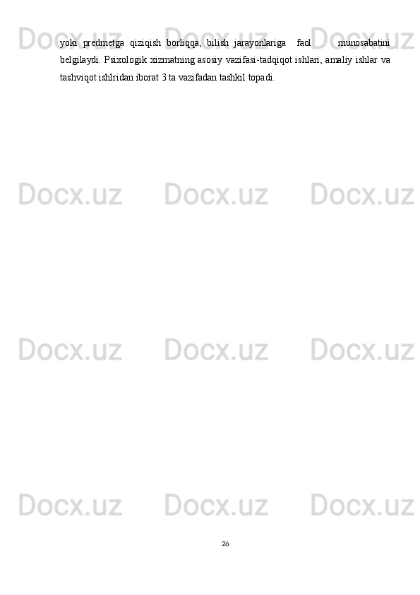 yoki   predmetga   qiziqish   borliqqa,   bilish   jarayonlariga     faol           munosabatini
belgilaydi.   Psixologik xizmatning asosiy vazifasi-tadqiqot ishlari, amaliy ishlar va
tashviqot ishlridan   iborat   3   ta   vazifadan   tashkil   topadi.  
26