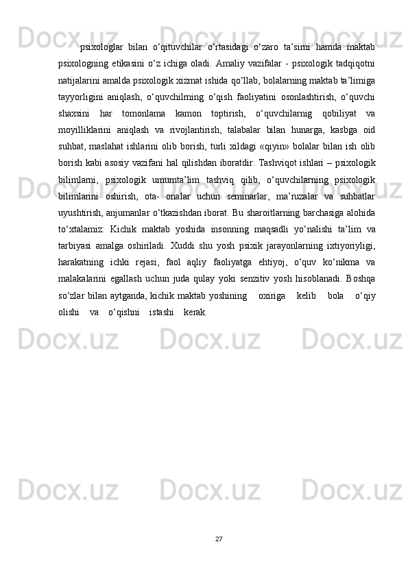 psixologlar   bilan   o‘qituvchilar   o‘rtasidagi   o‘zaro   ta’sirni   hamda   maktab
psixologning   etikasini   o‘z   ichiga   oladi.   Amaliy   vazifalar   -   psixologik   tadqiqotni
natijalarini amalda psixologik xizmat ishida qo‘llab, bolalarning maktab ta’limiga
tayyorligini   aniqlash,   o‘quvchilrning   o‘qish   faoliyatini   osonlashtirish,   o‘quvchi
shaxsini   har   tomonlama   kamon   toptirish,   o‘quvchilarnig   qobiliyat   va
moyilliklarini   aniqlash   va   rivojlantirish,   talabalar   bilan   hunarga,   kasbga   oid
suhbat,   maslahat   ishlarini   olib   borish,   turli   xildagi   «qiyin»   bolalar   bilan   ish   olib
borish kabi asosiy vazifani   hal   qilishdan   iboratdir.   Tashviqot   ishlari   –   psixologik
bilimlarni,   psixologik   umumta’lim   tashviq   qilib,   o‘quvchilarning   psixologik
bilimlarini   oshirish,   ota-   onalar   uchun   seminarlar,   ma’ruzalar   va   suhbatlar
uyushtirish, anjumanlar o‘tkazishdan iborat. Bu sharoitlarning barchasiga alohida
to‘xtalamiz:   Kichik   maktab   yoshida   insonning   maqsadli   yo‘nalishi   ta’lim   va
tarbiyasi   amalga   oshiriladi.   Xuddi   shu   yosh   psixik   jarayonlarning   ixtiyoriyligi,
harakatning   ichki   rejasi,   faol   aqliy   faoliyatga   ehtiyoj,   o‘quv   ko‘nikma   va
malakalarini   egallash   uchun   juda   qulay   yoki   senzitiv   yosh   hisoblanadi.   Boshqa
so‘zlar bilan aytganda, kichik maktab yoshining     oxiriga     kelib     bola     o‘qiy
olishi     va     o‘qishni     istashi     kerak.
27 