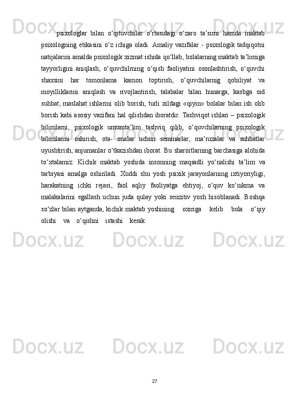 psixologlar   bilan   o‘qituvchilar   o‘rtasidagi   o‘zaro   ta’sirni   hamda   maktab
psixologning   etikasini   o‘z   ichiga   oladi.   Amaliy   vazifalar   -   psixologik   tadqiqotni
natijalarini amalda psixologik xizmat ishida qo‘llab, bolalarning maktab ta’limiga
tayyorligini   aniqlash,   o‘quvchilrning   o‘qish   faoliyatini   osonlashtirish,   o‘quvchi
shaxsini   har   tomonlama   kamon   toptirish,   o‘quvchilarnig   qobiliyat   va
moyilliklarini   aniqlash   va   rivojlantirish,   talabalar   bilan   hunarga,   kasbga   oid
suhbat,   maslahat   ishlarini   olib   borish,   turli   xildagi   «qiyin»   bolalar   bilan   ish   olib
borish kabi asosiy vazifani   hal   qilishdan   iboratdir.   Tashviqot   ishlari   –   psixologik
bilimlarni,   psixologik   umumta’lim   tashviq   qilib,   o‘quvchilarning   psixologik
bilimlarini   oshirish,   ota-   onalar   uchun   seminarlar,   ma’ruzalar   va   suhbatlar
uyushtirish, anjumanlar o‘tkazishdan iborat. Bu sharoitlarning barchasiga alohida
to‘xtalamiz:   Kichik   maktab   yoshida   insonning   maqsadli   yo‘nalishi   ta’lim   va
tarbiyasi   amalga   oshiriladi.   Xuddi   shu   yosh   psixik   jarayonlarning   ixtiyoriyligi,
harakatning   ichki   rejasi,   faol   aqliy   faoliyatga   ehtiyoj,   o‘quv   ko‘nikma   va
malakalarini   egallash   uchun   juda   qulay   yoki   senzitiv   yosh   hisoblanadi.   Boshqa
so‘zlar bilan aytganda, kichik maktab yoshining     oxiriga     kelib     bola     o‘qiy
olishi     va     o‘qishni     istashi     kerak.
27