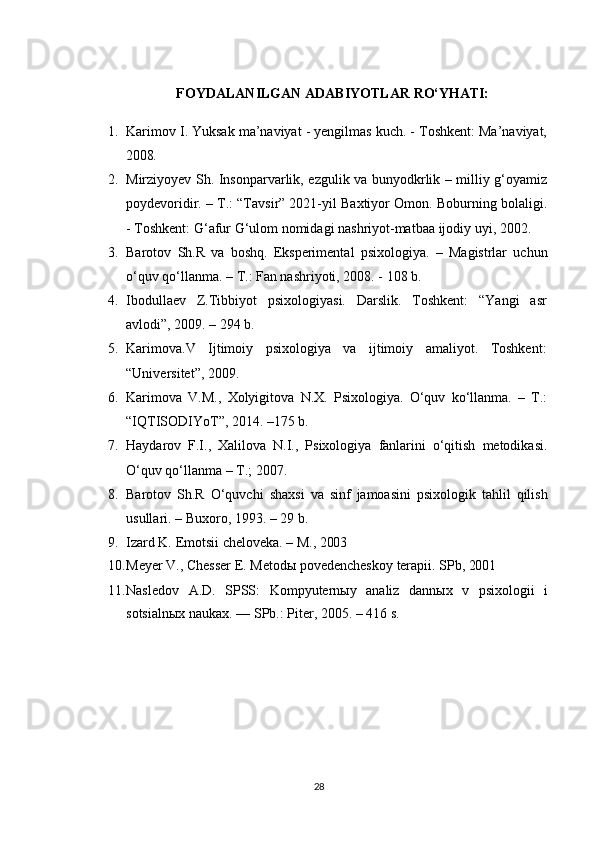 FOYDALANILGAN   ADABIYOTLAR   RO‘YHATI:
1. Karimov I. Yuksak ma’naviyat - yengilmas kuch. - Toshkent: Ma’naviyat,
2008.
2. Mirziyoyev Sh. Insonparvarlik, ezgulik va bunyodkrlik – milliy g‘oyamiz
poydevoridir. – T.: “Tavsir” 2021-yil Baxtiyor Omon. Boburning bolaligi.
- Toshkent: G‘afur G‘ulom nomidagi nashriyot-matbaa ijodiy uyi, 2002.
3. Barotov   Sh.R   va   boshq.   Eksperimental   psixologiya.   –   Magistrlar   uchun
o‘quv qo‘llanma. – T.: Fan nashriyoti, 2008. - 108 b.
4. Ibodullaev   Z.Tibbiyot   psixologiyasi.   Darslik.   Toshkent:   “Yangi   asr
avlodi”, 2009. – 294 b.
5. Karimova.V   Ijtimoiy   psixologiya   va   ijtimoiy   amaliyot.   Toshkent:
“Universitet”, 2009.
6. Karimova   V.M.,   Xolyigitova   N.X.   Psixologiya.   O‘quv   ko‘llanma.   –   T.:
“IQTISODIYoT”, 2014. –175 b.
7. Haydarov   F.I.,   Xalilova   N.I.,   Psixologiya   fanlarini   o‘qitish   metodikasi.
O‘quv qo‘llanma – T.; 2007.
8. Barotov   Sh.R   O‘quvchi   shaxsi   va   sinf   jamoasini   psixologik   tahlil   qilish
usullari. – Buxoro, 1993. – 29 b.
9. Izard   K.   Emotsii   cheloveka.   –   M.,   2003
10. Meyer   V.,   Chesser   E.   Metodы   povedencheskoy   terapii.   SPb,  2001
11. Nasledov   A.D.   SPSS:   Kompyuternыy   analiz   dannыx   v   psixologii   i
sotsialnыx naukax. — SPb.: Piter, 2005. – 416 s.
28