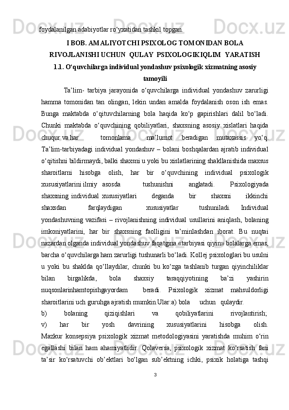 foydalanilgan adabiyotlar ro‘yxatidan tashkil topgan.
I   BOB.   AMALIYOTCHI   PSIXOLOG   TOMONIDAN   BOLA
RIVOJLANISHI  UCHUN    QULAY   PSIXOLOGIKIQLIM    YARATISH
1.1. O‘quvchilarga   individual   yondashuv   psixologik   xizmatning   asosiy
tamoyili
              Ta’lim-   tarbiya   jarayonida   o‘quvchilarga   individual   yondashuv   zarurligi
hamma   tomonidan   tan   olingan,   lekin   undan   amalda   foydalanish   oson   ish   emas.
Bunga   maktabda   o‘qituvchilarning   bola   haqida   ko‘p   gapirishlari   dalil   bo‘ladi.
Chunki   maktabda   o‘quvchining   qobiliyatlari,   shaxsning   asosiy   xislatlari   haqida
chuqur va  har tomonlama ma’lumot   beradigan   mutaxassis   yo‘q.
Ta’lim-tarbiyadagi   individual   yondashuv   –   bolani   boshqalardan   ajratib  individual
o‘qitishni bildirmaydi,   balki shaxsni u yoki   bu   xislatlarining shakllanishida maxsus
sharoitlarni   hisobga   olish,   har   bir   o‘quvchining   individual   psixologik
xususiyatlarini  ilmiy   asosda tushunishni   anglatadi.   Psixologiyada
shaxsning   individual   xususiyatlari           deganda           bir           shaxsni           ikkinchi
shaxsdan               farqlaydigan    xususiyatlar tushuniladi.   Individual
yondashuvning   vazifasi   –   rivojlanishning   individual   usullarini   aniqlash,   bolaning
imkoniyatlarini,   har   bir   shaxsning   faolligini   ta’minlashdan   iborat.   Bu   nuqtai
nazardan   olganda   individual   yondashuv   faqatgina   «tarbiyasi   qiyin»   bolalarga emas,
barcha o‘quvchilarga ham   zarurligi tushunarli bo‘ladi. Kollej psixologlari bu usulni
u   yoki   bu   shaklda   qo‘llaydilar,   chunki   bu   ko‘zga   tashlanib   turgan   qiyinchiliklar
bilan   birgalikda,   bola   shaxsiy   taraqqiyotining   ba’zi   yashirin
nuqsonlarin ham topishgayordam beradi.   Psixologik   xizmat   mahsuldorligi
sharoitlarini uch guruhga ajratish mumkin.Ular:a)  bola     uchun     qulaydir.
b)        bolaning	        qiziqishlari	        va	        qobiliyatlarini	        rivojlantirish;
v)       har       bir       yosh       davrining       xususiyatlarini       hisobga       olish.
Mazkur   konsepsiya   psixologik   xizmat   metodologiyasini   yaratishda   muhim   o‘rin
egallashi   bilan   ham   ahamiyatlidir.   Qolaversa,   psixologik   xizmat   ko‘rsatish   fani
ta’sir   ko‘rsatuvchi   ob’ektlari   bo‘lgan   sub’ektning   ichki,   psixik   holatiga   tashqi
3