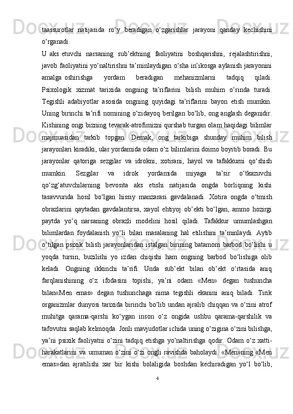taassurotlar   natijasida   ro‘y   beradigan   o‘zgarishlar   jarayoni   qanday   kechishini
o‘rganadi. 
U   aks   etuvchi   narsaning   sub’ektning   faoliyatini   boshqarishni,   rejalashtirishni,
javob faoliyatini   yo‘naltirishni   ta’minlaydigan   o‘sha   in’ikosga   aylanish   jarayonini
amalga   oshirishga    yordam	    beradigan	    mehanizmlarni	    tadqiq	    qiladi.
Psixologik   xizmat   tarixida   ongning   ta’riflarini   bilish   muhim   o‘rinda   turadi.
Tegishli   adabiyotlar   asosida   ongning   quyidagi   ta’riflarini   bayon   etish   mumkin.
Uning birinchi   ta’rifi   nomining   o‘zidayoq   berilgan   bo‘lib,   ong   anglash   deganidir.
Kishining ongi bizning tevarak-atrofimizni qurshab turgan olam haqidagi bilimlar
majmuasidan   tarkib   topgan.   Demak,   ong   tarkibiga   shunday   muhim   bilish
jarayonlari kiradiki, ular yordamida odam o‘z bilimlarini doimo boyitib boradi. Bu
jarayonlar   qatoriga   sezgilar   va   idrokni,   xotirani,   hayol   va   tafakkurni   qo‘shish
mumkin.   Sezgilar   va   idrok   yordamida   miyaga   ta’sir   o‘tkazuvchi
qo‘zg‘atuvchilarning   bevosita   aks   etishi   natijasida   ongda   borliqning   kishi
tasavvurida   hosil   bo‘lgan   hissiy   manzarasi   gavdalanadi.   Xotira   ongda   o‘tmish
obrazlarini   qaytadan   gavdalantirsa,   xayol   ehtiyoj   ob’ekti   bo‘lgan,   ammo   hozirgi
paytda   yo‘q   narsaning   obrazli   modelini   hosil   qiladi.   Tafakkur   umumlashgan
bilimlardan   foydalanish   yo‘li   bilan   masalaning   hal   etilishini   ta’minlaydi.   Aytib
o‘tilgan   psixik   bilish   jarayonlaridan   istalgan   birining   batamom   barbod   bo‘lishi   u
yoqda   tursin,   buzilishi   yo   izdan   chiqishi   ham   ongning   barbod   bo‘lishiga   olib
keladi.   Ongning   ikkinchi   ta’rifi.   Unda   sub’ekt   bilan   ob’ekt   o‘rtasida   aniq
farqlanishining   o‘z   ifodasini   topishi,   ya’ni   odam   «Men»   degan   tushuncha
bilan«Men   emas»   degan   tushunchaga   nima   tegishli   ekanini   aniq   biladi.   Tirik
organizmlar  dunyosi  tarixida birinchi  bo‘lib undan ajralib chiqqan va o‘zini  atrof
muhitga   qarama-qarshi   ko‘ygan   inson   o‘z   ongida   ushbu   qarama-qarshilik   va
tafovutni   saqlab kelmoqda. Jonli mavjudotlar ichida uning o‘zigina o‘zini bilishga,
ya’ni   psixik   faoliyatni   o‘zini   tadqiq   etishga   yo‘naltirishga   qodir.   Odam   o‘z   xatti-
harakatlarini   va   umuman   o‘zini   o‘zi   ongli   ravishda   baholaydi.   «Men»ning   «Men
emas»dan   ajratilishi   xar   bir   kishi   bolaligida   boshdan   kechiradigan   yo‘l   bo‘lib,
4