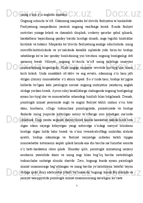 uning   o‘zini   o‘zi  anglashi  mumkin. 
Ongning uchinchi ta’rifi. Odamning maqsadni ko‘zlovchi faoliyatini ta’minlashdir.
Faoliyatning   maqsadlarini   yaratish   ongning   vazifasiga   kiradi.   Bunda   faoliyat
motivlari   yuzaga   keladi   va   chamalab   chiqiladi,   irodaviy   qarorlar   qabul   qilinadi,
harakatlarni  bajarishning   qanday  borishi   hisobga  olinadi,  unga  tegishli   tuzatishlar
kiritiladi va hokazo. Maqsadni ko‘zlovchi faoliyatning amalga oshirilishida, uning
muvofik-lashtirilishida   va   yo‘nalishida   kasallik   oqibatida   yoki   biron-bir   boshqa
sabablarga  ko‘ra  har   qanday  buzilishining  yuz  berishini  ongning  buzilganligi  deb
qaramoq   kerak.   Nihoyat,   ongning   to‘rtinchi   ta’rifi   uning   tarkibiga   muayyan
munosabatning   kirganligidir.   Kishi   ongiga   muqarrar   ravishda   his-tuyg‘ular   olami
kirib   keladi.   Unda   murakkab   ob’ektiv   va   eng   avvalo,   odamning   o‘zi   ham   jalb
etilgan ijtimoiy munosabatlar o‘z aksini topadi. Bu o‘rinda ham, boshqa ko‘pgina
hollarda   bo‘lgani   kabi   patologiya   normal   ongning   mohiyatini   yaxshiroq   anglab
olishga yordam beradi. Ayrim ruhiy kasalliklarga chalinganda ongning buzilganligi
aynan his-tuyg‘ular va munosabatlar sohasidagi buzilish bilan belgilanadi. Demak,
psixologik   xizmat   jarayonida   ongli   va   ongsiz   faoliyat   tahlili   muhim   o‘rin   tutar
ekan,   binobarin,   «Ong»   tushunchasi   psixologiyada,   psixiatriyada   va   boshqa
fanlarda   uning   yuqorida   keltirilgan   asosiy   ta’riflariga   mos   keladigan   ma’noda
ishlatiladi. Ongi yaxshi saqlanib shaxsiy holati hamda harakatlari hakida hisob bera
olgan   odam   miyaga   kelayotgan   yangi   axborotga   o‘zidagi   mavjud   bilimlarni
hisobga   olgan   holda   baho   beradi   va   o‘zini   tevarak-atrofdagi   muhitdan   alohida
ajratib,   boshqa   odamlarga   va   faoliyat   vaziyatiga   nisbatan   tarkib   topgan
munosabatlar   sistemasini   saqlab   qoladi hamda ana shu barcha ma’lumotlar asosida
o‘z   hatti-harakatini   idora   qiladi.   Shunday   qilib,   psixologik   xizmatning   nazariy
asoslarini   yaratishda   shaxs   va   uning   ongi   bilan   bog‘liq   barcha   metodologik
tushunchalar   inobatga   olinishi   shartdir.   Zero,   bugungi   kunda   aynan   psixologik
xizmat muammosiga bag‘ishlangan va uning barcha yo‘nalishlarini batafsil bayon
etishga qodir ilmiy adabiyotlar yetarli bo‘lmasa-da,   bugungi   kunda   fan   olamida   va
jamiyat   taraqqiyotida   psixologik   xizmat muammosining zarurligini ko‘rsata 
5