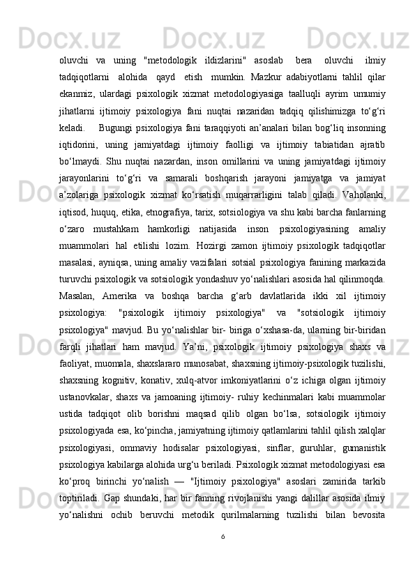 oluvchi   va   uning   "metodologik   ildizlarini"   asoslab  bera	  oluvchi	  ilmiy
tadqiqotlarni	
  alohida	  qayd	  etish	  mumkin.   Mazkur   adabiyotlarni   tahlil   qilar
ekanmiz,   ulardagi   psixologik   xizmat   metodologiyasiga   taalluqli   ayrim   umumiy
jihatlarni   ijtimoiy   psixologiya   fani   nuqtai   nazaridan   tadqiq   qilishimizga   to‘g‘ri
keladi.        Bugungi   psixologiya   fani   taraqqiyoti   an’analari   bilan  bog‘liq  insonning
iqtidorini,   uning   jamiyatdagi   ijtimoiy   faolligi   va   ijtimoiy   tabiatidan   ajratib
bo‘lmaydi.   Shu   nuqtai   nazardan,   inson   omillarini   va   uning   jamiyatdagi   ijtimoiy
jarayonlarini   to‘g‘ri   va   samarali   boshqarish   jarayoni   jamiyatga   va   jamiyat
a’zolariga   psixologik   xizmat   ko‘rsatish   muqarrarligini   talab   qiladi.   Vaholanki,
iqtisod,   huquq,   etika,   etnografiya, tarix, sotsiologiya va shu kabi barcha fanlarning
o‘zaro   mustahkam   hamkorligi   natijasida   inson   psixologiyasining   amaliy
muammolari   hal   etilishi   lozim.   Hozirgi   zamon   ijtimoiy   psixologik   tadqiqotlar
masalasi,   ayniqsa,   uning   amaliy   vazifalari   sotsial   psixologiya   fanining   markazida
turuvchi   psixologik   va   sotsiologik yondashuv yo‘nalishlari asosida hal qilinmoqda.
Masalan,   Amerika   va   boshqa   barcha   g‘arb   davlatlarida   ikki   xil   ijtimoiy
psixologiya:   "psixologik   ijtimoiy   psixologiya"   va   "sotsiologik   ijtimoiy
psixologiya" mavjud. Bu yo‘nalishlar  bir- biriga o‘xshasa-da, ularning bir-biridan
farqli   jihatlari   ham   mavjud.   Ya’ni,   psixologik   ijtimoiy   psixologiya   shaxs   va
faoliyat,   muomala,   shaxslararo   munosabat, shaxsning ijtimoiy-psixologik tuzilishi,
shaxsning   kognitiv,   konativ,   xulq-atvor   imkoniyatlarini   o‘z   ichiga   olgan   ijtimoiy
ustanovkalar,   shaxs   va   jamoaning   ijtimoiy-   ruhiy   kechinmalari   kabi   muammolar
ustida   tadqiqot   olib   borishni   maqsad   qilib   olgan   bo‘lsa,   sotsiologik   ijtimoiy
psixologiyada esa, ko‘pincha, jamiyatning ijtimoiy qatlamlarini tahlil qilish xalqlar
psixologiyasi,   ommaviy   hodisalar   psixologiyasi,   sinflar,   guruhlar,   gumanistik
psixologiya kabilarga alohida urg‘u beriladi. Psixologik xizmat metodologiyasi esa
ko‘proq   birinchi   yo‘nalish   —   "Ijtimoiy   psixologiya"   asoslari   zamirida   tarkib
toptiriladi.  Gap  shundaki,   har   bir  fanning  rivojlanishi   yangi   dalillar  asosida   ilmiy
yo‘nalishni   ochib   beruvchi   metodik   qurilmalarning   tuzilishi   bilan   bevosita
6 