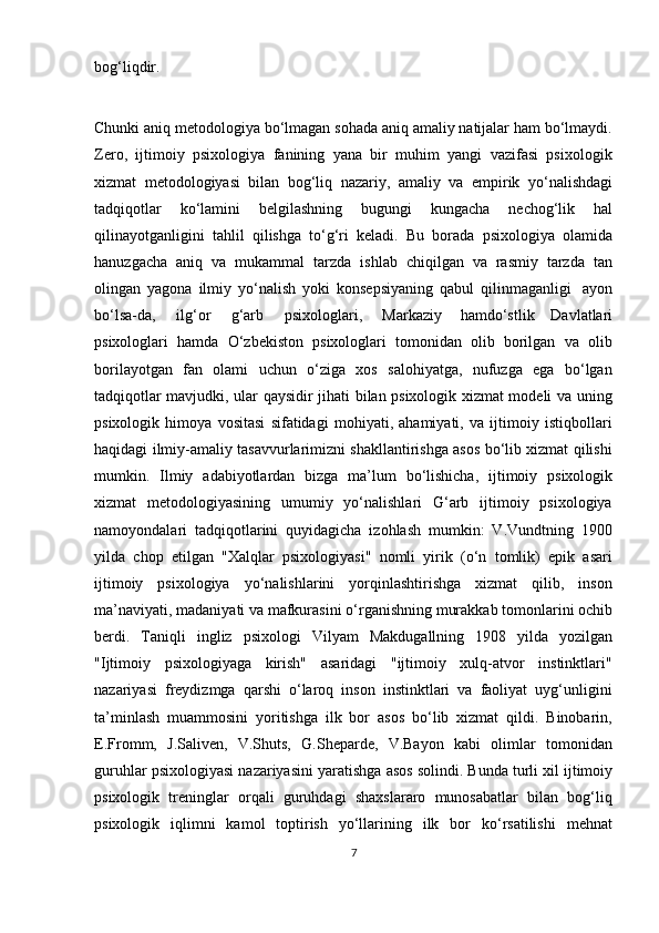 bog‘liqdir. 
Chunki aniq metodologiya bo‘lmagan sohada aniq amaliy natijalar ham bo‘lmaydi.
Zero,   ijtimoiy   psixologiya   fanining   yana   bir   muhim   yangi   vazifasi   psixologik
xizmat   metodologiyasi   bilan   bog‘liq   nazariy,   amaliy   va   empirik   yo‘nalishdagi
tadqiqotlar   ko‘lamini   belgilashning   bugungi   kungacha   nechog‘lik   hal
qilinayotganligini   tahlil   qilishga   to‘g‘ri   keladi.   Bu   borada   psixologiya   olamida
hanuzgacha   aniq   va   mukammal   tarzda   ishlab   chiqilgan   va   rasmiy   tarzda   tan
olingan   yagona   ilmiy   yo‘nalish   yoki   konsepsiyaning   qabul   qilinmaganligi   ayon
bo‘lsa-da,   ilg‘or   g‘arb   psixologlari,   Markaziy   hamdo‘stlik   Davlatlari
psixologlari   hamda   O‘zbekiston   psixologlari   tomonidan   olib   borilgan   va   olib
borilayotgan   fan   olami   uchun   o‘ziga   xos   salohiyatga,   nufuzga   ega   bo‘lgan
tadqiqotlar mavjudki, ular qaysidir jihati bilan psixologik xizmat modeli va uning
psixologik   himoya   vositasi   sifatidagi   mohiyati,   ahamiyati,   va   ijtimoiy   istiqbollari
haqidagi ilmiy-amaliy tasavvurlarimizni shakllantirishga asos bo‘lib xizmat qilishi
mumkin.   Ilmiy   adabiyotlardan   bizga   ma’lum   bo‘lishicha,   ijtimoiy   psixologik
xizmat   metodologiyasining   umumiy   yo‘nalishlari   G‘arb   ijtimoiy   psixologiya
namoyondalari   tadqiqotlarini   quyidagicha   izohlash   mumkin:   V.Vundtning   1900
yilda   chop   etilgan   "Xalqlar   psixologiyasi"   nomli   yirik   (o‘n   tomlik)   epik   asari
ijtimoiy   psixologiya   yo‘nalishlarini   yorqinlashtirishga   xizmat   qilib,   inson
ma’naviyati,   madaniyati   va   mafkurasini   o‘rganishning   murakkab   tomonlarini   ochib
berdi.   Taniqli   ingliz   psixologi   Vilyam   Makdugallning   1908   yilda   yozilgan
"Ijtimoiy   psixologiyaga   kirish"   asaridagi   "ijtimoiy   xulq-atvor   instinktlari"
nazariyasi   freydizmga   qarshi   o‘laroq   inson   instinktlari   va   faoliyat   uyg‘unligini
ta’minlash   muammosini   yoritishga   ilk   bor   asos   bo‘lib   xizmat   qildi.   Binobarin,
E.Fromm,   J.Saliven,   V.Shuts,   G.Sheparde,   V.Bayon   kabi   olimlar   tomonidan
guruhlar psixologiyasi   nazariyasini   yaratishga   asos   solindi.   Bunda   turli   xil   ijtimoiy
psixologik   treninglar   orqali   guruhdagi   shaxslararo   munosabatlar   bilan   bog‘liq
psixologik   iqlimni   kamol   toptirish   yo‘llarining   ilk   bor   ko‘rsatilishi   mehnat
7 