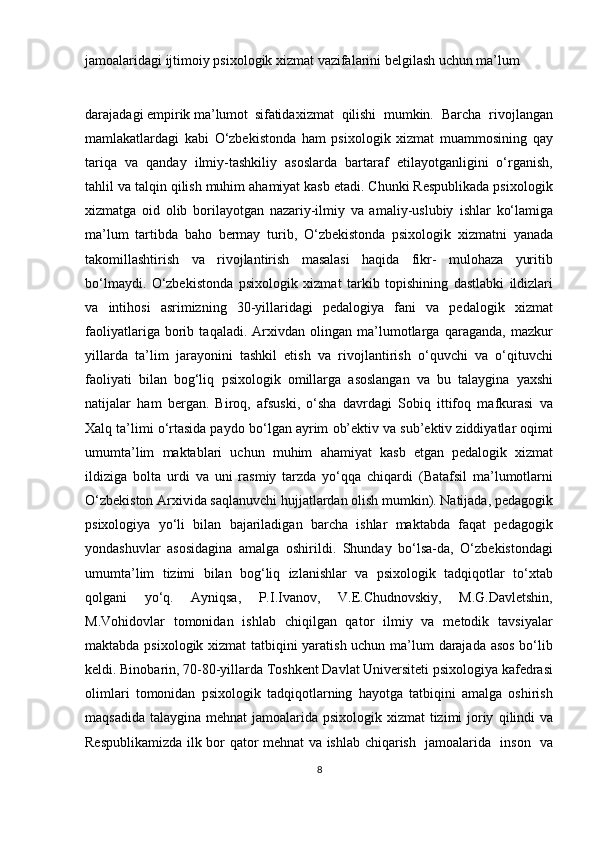 jamoalaridagi ijtimoiy psixologik xizmat vazifalarini belgilash uchun ma’lum 
darajadagi empirik  ma’lumot    sifatida xizmat   qilishi   mumkin.   Barcha   rivojlangan
mamlakatlardagi   kabi   O‘zbekistonda   ham   psixologik   xizmat   muammosining   qay
tariqa   va   qanday   ilmiy-tashkiliy   asoslarda   bartaraf   etilayotganligini   o‘rganish,
tahlil va talqin qilish muhim ahamiyat kasb etadi. Chunki Respublikada psixologik
xizmatga   oid   olib   borilayotgan   nazariy-ilmiy   va   amaliy-uslubiy   ishlar   ko‘lamiga
ma’lum   tartibda   baho   bermay   turib,   O‘zbekistonda   psixologik   xizmatni   yanada
takomillashtirish   va   rivojlantirish   masalasi   haqida   fikr-   mulohaza   yuritib
bo‘lmaydi.   O‘zbekistonda   psixologik   xizmat   tarkib   topishining   dastlabki   ildizlari
va   intihosi   asrimizning   30-yillaridagi   pedalogiya   fani   va   pedalogik   xizmat
faoliyatlariga   borib   taqaladi.   Arxivdan   olingan   ma’lumotlarga   qaraganda,   mazkur
yillarda   ta’lim   jarayonini   tashkil   etish   va   rivojlantirish   o‘quvchi   va   o‘qituvchi
faoliyati   bilan   bog‘liq   psixologik   omillarga   asoslangan   va   bu   talaygina   yaxshi
natijalar   ham   bergan.   Biroq,   afsuski,   o‘sha   davrdagi   Sobiq   ittifoq   mafkurasi   va
Xalq ta’limi o‘rtasida paydo   bo‘lgan   ayrim   ob’ektiv   va   sub’ektiv   ziddiyatlar   oqimi
umumta’lim   maktablari   uchun   muhim   ahamiyat   kasb   etgan   pedalogik   xizmat
ildiziga   bolta   urdi   va   uni   rasmiy   tarzda   yo‘qqa   chiqardi   (Batafsil   ma’lumotlarni
O‘zbekiston Arxivida saqlanuvchi hujjatlardan olish mumkin). Natijada, pedagogik
psixologiya   yo‘li   bilan   bajariladigan   barcha   ishlar   maktabda   faqat   pedagogik
yondashuvlar   asosidagina   amalga   oshirildi.   Shunday   bo‘lsa-da,   O‘zbekistondagi
umumta’lim   tizimi   bilan   bog‘liq   izlanishlar   va   psixologik   tadqiqotlar   to‘xtab
qolgani   yo‘q.   Ayniqsa,   P.I.Ivanov,   V.E.Chudnovskiy,   M.G.Davletshin,
M.Vohidovlar   tomonidan   ishlab   chiqilgan   qator   ilmiy   va   metodik   tavsiyalar
maktabda psixologik xizmat tatbiqini yaratish uchun ma’lum darajada asos bo‘lib
keldi. Binobarin, 70-80-yillarda Toshkent Davlat Universiteti psixologiya kafedrasi
olimlari   tomonidan   psixologik   tadqiqotlarning   hayotga   tatbiqini   amalga   oshirish
maqsadida talaygina mehnat  jamoalarida   psixologik xizmat  tizimi joriy   qilindi   va
Respublikamizda   ilk bor   qator mehnat va ishlab chiqarish   jamoalarida   inson   va
8