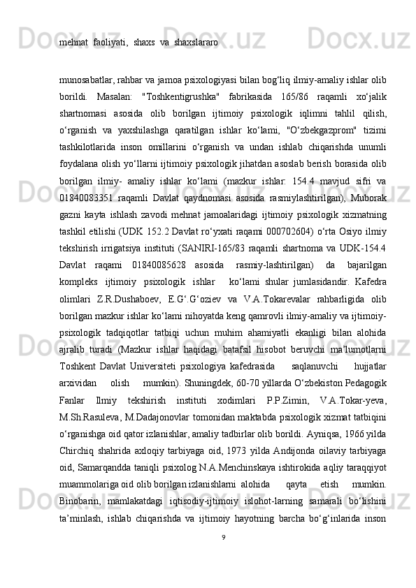 mehnat  faoliyati,  shaxs  va  shaxslararo  
munosabatlar,   rahbar   va   jamoa   psixologiyasi   bilan   bog‘liq   ilmiy-amaliy ishlar   olib
borildi.   Masalan:   "Toshkentigrushka"   fabrikasida   165/86   raqamli   xo‘jalik
shartnomasi   asosida   olib   borilgan   ijtimoiy   psixologik   iqlimni   tahlil   qilish,
o‘rganish   va   yaxshilashga   qaratilgan   ishlar   ko‘lami,   "O‘zbekgazprom"   tizimi
tashkilotlarida   inson   omillarini   o‘rganish   va   undan   ishlab   chiqarishda   unumli
foydalana  olish yo‘llarni  ijtimoiy psixologik jihatdan asoslab  berish borasida  olib
borilgan   ilmiy-   amaliy   ishlar   ko‘lami   (mazkur   ishlar:   154.4   mavjud   sifri   va
01840083351   raqamli   Davlat   qaydnomasi   asosida   rasmiylashtirilgan),   Muborak
gazni   kayta   ishlash   zavodi   mehnat   jamoalaridagi   ijtimoiy   psixologik   xizmatning
tashkil  etilishi (UDK 152.2 Davlat  ro‘yxati  raqami  000702604) o‘rta Osiyo ilmiy
tekshirish   irrigatsiya   instituti   (SANIRI-165/83   raqamli   shartnoma   va   UDK-154.4
Davlat   raqami   01840085628   asosida   rasmiy-lashtirilgan)   da   bajarilgan
kompleks   ijtimoiy   psixologik   ishlar       ko‘lami   shular   jumlasidandir.   Kafedra
olimlari   Z.R.Dushaboev,   E.G‘.G‘oziev   va   V.A.Tokarevalar   rahbarligida   olib
borilgan mazkur ishlar ko‘lami nihoyatda keng qamrovli ilmiy-amaliy va ijtimoiy-
psixologik   tadqiqotlar   tatbiqi   uchun   muhim   ahamiyatli   ekanligi   bilan   alohida
ajralib   turadi   (Mazkur   ishlar   haqidagi   batafsil   hisobot   beruvchi   ma’lumotlarni
Toshkent   Davlat   Universiteti   psixologiya   kafedrasida    saqlanuvchi	    hujjatlar
arxividan	
    olish	    mumkin). Shuningdek, 60-70 yillarda O‘zbekiston Pedagogik
Fanlar   Ilmiy   tekshirish   instituti   xodimlari   P.P.Zimin,   V.A.Tokar-yeva,
M.Sh.Rasuleva,   M.Dadajonovlar   tomonidan maktabda psixologik xizmat tatbiqini
o‘rganishga oid qator izlanishlar, amaliy tadbirlar olib borildi. Ayniqsa, 1966 yilda
Chirchiq   shahrida   axloqiy   tarbiyaga   oid,   1973   yilda   Andijonda   oilaviy   tarbiyaga
oid, Samarqandda taniqli psixolog N.A.Menchinskaya  ishtirokida aqliy taraqqiyot
muammolariga oid olib borilgan  izlanishlarni    alohida   qayta   etish   mumkin.
Binobarin,   mamlakatdagi   iqtisodiy-ijtimoiy   islohot-larning   samarali   bo‘lishini
ta’minlash,   ishlab   chiqarishda   va   ijtimoiy   hayotning   barcha   bo‘g‘inlarida   inson
9 