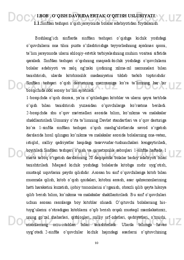 I.BOB .   O’QISH DAVRIDA ERTAK O’QITISH USLUBIYATI.
1.1. Sinfdan tashqari o’qish jarayonida bolalar adabiyotidan foydalanish.
Boshlang’ich   sinflarda   sinfdan   tashqari   o’qishga   kichik   yoshdagi
o’quvchilarni   ona   tilini   puxta   o’zlashtirishga   tayyorlashning   ajralmas   qismi,
ta’lim jarayonoda ularni ahloqiy-estetik tarbiyalashning muhim vositasi sifatida
qaraladi.   Sinfdan   tashqari   o’qishning   maqsadi-kichik   yoshdagi   o’quvchilarni
bolalar   adabiyoti   va   xalq   og’zaki   ijodining   xilma-xil   namunalari   bilan
tanishtirish,   ularda   kitobxonlik   madaniyatini   tiklab   tarkib   toptirishdir.
Sinfdan   tashqari   o’qish   dasturining   mazmuniga   ko’ra   ta’limning   har   bir
bosqichida   ikki   asosiy   bo’lim   ajratiladi:
1-bosqichda   o’qish   doirasi,   ya’ni   o’qitiladigan   kitoblar   va   ularni   qaysi   tartibda
o’qish   bilan   tanishtirish   yuzasidan   o’quvchilarga   ko’rsatma   beriladi.
2-bosqichda   shu   o’quv   materiallari   asosida   bilim,   ko’nikma   va   malakalar
shakllantiriladi.Umumiy o’rta ta’limning Davlat standartlari  va o’quv dasturiga
ko’ra   1-sinfda   sinfdan   tashqari   o’qish   mashg’ulotlarida   savod   o’rgatish
darslarida hosil  qilingan ko’nikma  va malakalar  asosida  bolalarning ona-vatan,
istiqlol,   milliy   qadriyatlar   haqidagi   tasavvurlar-tushunchalari   kengaytiriladi,
boyitiladi.Sinfdan   tashqari   o’qish   va   qiroatxonlik   saboqlari   1-sinfda   haftada   1
marta  saboq  o’rgatish  darslarining  20 daqiqasida  bolalar   badiiy adabiyoti   bilan
tanishtiriladi.   Maqsad   kichik   yoshdagi   bolalarda   kitobga   mehr   uyg’otish,
mustaqil   uquvlarini   paydo   qilishdir.   Asosan   bu   sinf   o’quvchilariga   kitob   bilan
muomala   qilish,   kitob   o’qish   qoidalari,   kitobni   asrash,   asar   qahramonlarining
hatti harakatini kuzatish, ijobiy tomonlarini o’rganish, obrazli qilib qayta hikoya
qilib  berish   bilim,  ko’nikma  va  malakalar  shakllantiriladi.  Bu   sinf   o’quvchilari
uchun   asosan   rasmlarga   boy   kitoblar   olinadi.   O’qituvchi   bolalarning   his-
tuyg’ularini   o’stiradigan   kitoblarni   o’qib   berish   orqali   mustaqil   mamlakatimiz,
uning   go’zal   shaharlari,   qishloqlari,   milliy   urf-odatlari,   qadriyatlari,   o’tmishi,
insonlarning   orzu-istaklari   bilan   tanishtiriladi.   Ularda   bilimga   havas
uyg’otadi.   2-sinfda   o’quvchilar   kichik   hajmdagi   asarlarni   o’qituvchining
10