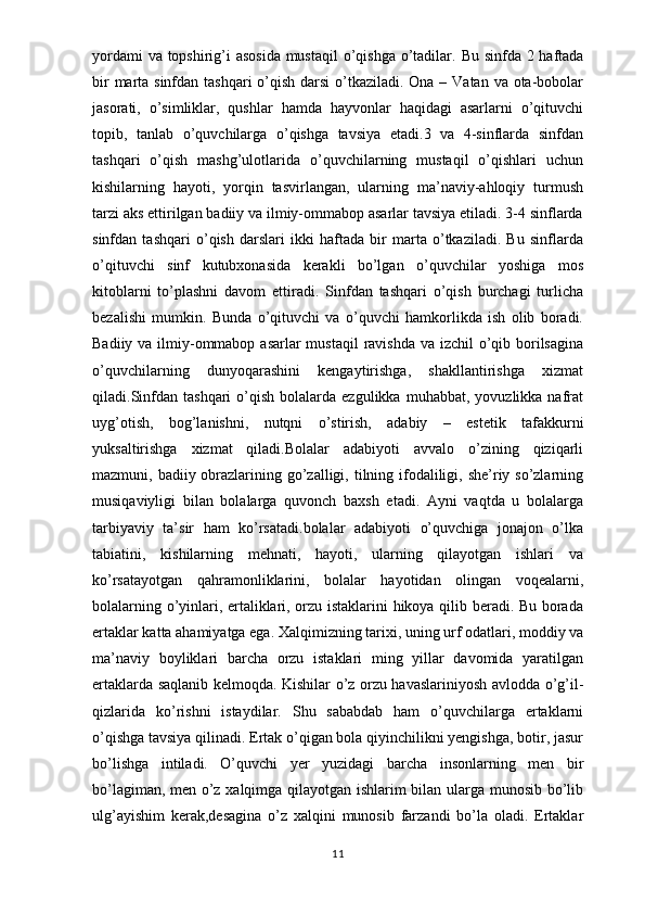 yordami  va topshirig’i asosida  mustaqil  o’qishga o’tadilar.   Bu sinfda 2 haftada
bir  marta sinfdan tashqari o’qish darsi  o’tkaziladi. Ona – Vatan va ota-bobolar
jasorati,   o’simliklar,   qushlar   hamda   hayvonlar   haqidagi   asarlarni   o’qituvchi
topib,   tanlab   o’quvchilarga   o’qishga   tavsiya   etadi.3   va   4-sinflarda   sinfdan
tashqari   o’qish   mashg’ulotlarida   o’quvchilarning   mustaqil   o’qishlari   uchun
kishilarning   hayoti,   yorqin   tasvirlangan,   ularning   ma’naviy-ahloqiy   turmush
tarzi aks ettirilgan badiiy va ilmiy-ommabop asarlar tavsiya etiladi. 3-4 sinflarda
sinfdan   tashqari   o’qish   darslari   ikki   haftada   bir   marta   o’tkaziladi.   Bu   sinflarda
o’qituvchi   sinf   kutubxonasida   kerakli   bo’lgan   o’quvchilar   yoshiga   mos
kitoblarni   to’plashni   davom   ettiradi.   Sinfdan   tashqari   o’qish   burchagi   turlicha
bezalishi   mumkin.   Bunda   o’qituvchi   va   o’quvchi   hamkorlikda   ish   olib   boradi.
Badiiy va ilmiy-ommabop asarlar  mustaqil  ravishda va izchil  o’qib borilsagina
o’quvchilarning   dunyoqarashini   kengaytirishga,   shakllantirishga   xizmat
qiladi.Sinfdan  tashqari  o’qish  bolalarda  ezgulikka   muhabbat,  yovuzlikka  nafrat
uyg’otish,   bog’lanishni,   nutqni   o’stirish,   adabiy   –   estetik   tafakkurni
yuksaltirishga   xizmat   qiladi.Bolalar   adabiyoti   avvalo   o’zining   qiziqarli
mazmuni, badiiy obrazlarining go’zalligi, tilning ifodaliligi, she’riy so’zlarning
musiqaviyligi   bilan   bolalarga   quvonch   baxsh   etadi.   Ayni   vaqtda   u   bolalarga
tarbiyaviy   ta’sir   ham   ko’rsatadi.bolalar   adabiyoti   o’quvchiga   jonajon   o’lka
tabiatini,   kishilarning   mehnati,   hayoti,   ularning   qilayotgan   ishlari   va
ko’rsatayotgan   qahramonliklarini,   bolalar   hayotidan   olingan   voqealarni,
bolalarning o’yinlari, ertaliklari, orzu istaklarini hikoya qilib beradi. Bu borada
ertaklar katta ahamiyatga ega.   Xalqimizning tarixi, uning urf odatlari, moddiy va
ma’naviy   boyliklari   barcha   orzu   istaklari   ming   yillar   davomida   yaratilgan
ertaklarda saqlanib kelmoqda. Kishilar o’z orzu havaslariniyosh avlodda o’g’il-
qizlarida   ko’rishni   istaydilar.   Shu   sababdab   ham   o’quvchilarga   ertaklarni
o’qishga tavsiya qilinadi. Ertak o’qigan bola qiyinchilikni yengishga, botir, jasur
bo’lishga   intiladi.   O’quvchi   yer   yuzidagi   barcha   insonlarning   men   bir
bo’lagiman, men o’z xalqimga qilayotgan ishlarim bilan ularga munosib bo’lib
ulg’ayishim   kerak,desagina   o’z   xalqini   munosib   farzandi   bo’la   oladi.   Ertaklar
11