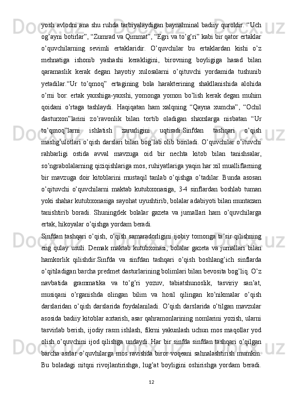 yosh  avlodni  ana  shu  ruhda tarbiyalaydigan  baynalminal  badiiy  quroldir. “Uch
og’ayni botirlar”, “Zumrad va Qimmat”, “Egri va to’g’ri” kabi bir qator ertaklar
o’quvchilarning   sevimli   ertaklaridir.   O’quvchilar   bu   ertaklardan   kishi   o’z
mehnatiga   ishonib   yashashi   kerakligini,   birovning   boyligiga   hasad   bilan
qaramaslik   kerak   degan   hayotiy   xulosalarni   o’qituvchi   yordamida   tushunib
yetadilar. “ Ur   to’qmoq”   ertagining   bola   harakterining   shakllanishida   alohida
o’rni   bor:   ertak   yaxshiga-yaxshi,   yomonga   yomon   bo’lish   kerak   degan   muhim
qoidani   o’rtaga   tashlaydi.   Haqiqatan   ham   xalqning   “Qayna   xumcha”,   “Ochil
dasturxon”larini   zo’ravonlik   bilan   tortib   oladigan   shaxslarga   nisbatan   “Ur
to’qmoq”larni   ishlatish   zarurligini   uqtiradi.Sinfdan   tashqari   o’qish
mashg’ulotlari o’qish darslari bilan bog’lab olib boriladi. O’quvchilar o’ituvchi
rahbarligi   ostida   avval   mavzuga   oid   bir   nechta   kitob   bilan   tanishsalar,
so’ngrabolalarning qiziqishlariga mos, ruhiyatlariga yaqin har xil mualliflarning
bir   mavzuga   doir   kitoblarini   mustaqil   tanlab   o’qishga   o’tadilar.   Bunda   asosan
o’qituvchi   o’quvchilarni   maktab   kutubxonasiga,   3-4   sinflardan   boshlab   tuman
yoki shahar kutubxonasiga sayohat uyushtirib, bolalar adabiyoti bilan muntazam
tanishtirib   boradi.   Shuningdek   bolalar   gazeta   va   jurnallari   ham   o’quvchilarga
ertak,   hikoyalar   o’qishga   yordam   beradi.
Sinfdan tashqari  o’qish, o’qish samaradorligini ijobiy tomonga ta’sir qilishning
eng  qulay   usuli.   Demak   maktab  kutubxonasi,   bolalar   gazeta   va  jurnallari   bilan
hamkorlik   qilishdir.Sinfda   va   sinfdan   tashqari   o’qish   boshlang’ich   sinflarda
o’qitiladigan barcha predmet dasturlarining bolimlari bilan bevosita bog’liq. O’z
navbatida   grammatika   va   to’g’ri   yozuv,   tabiatshunoslik,   tasviriy   san’at,
musiqani   o’rganishda   olingan   bilim   va   hosil   qilingan   ko’nikmalar   o’qish
darslaridan o’qish  darslarida foydalaniladi.  O’qish  darslarida  o’tilgan  mavzular
asosida badiiy kitoblar axtarish, asar qahramonlarining nomlarini yozish, ularni
tasvirlab berish, ijodiy rasm  ishlash,  fikrni  yakunlash  uchun mos maqollar  yod
olish o’quvchini  ijod qilishga  undaydi.   Har  bir  sinfda sinfdan tashqari  o’qilgan
barcha asrlar o’quvhilarga mos ravishda biror voqeani sahnalashtirish mumkin.
Bu   boladagi   nitqni   rivojlantirishga,   lug’at   boyligini   oshirishga   yordam   beradi.
12