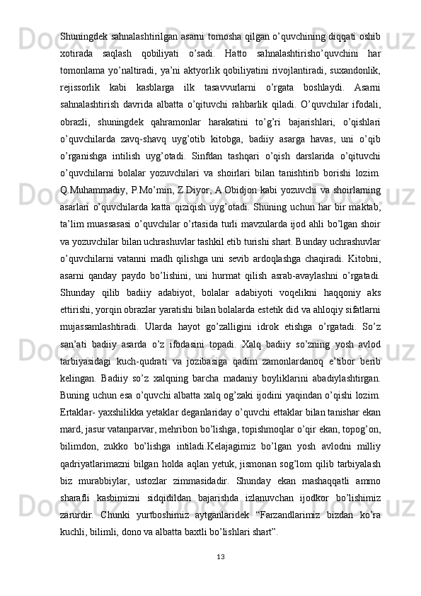 Shuningdek sahnalashtirilgan asarni tomosha qilgan o’quvchining diqqati oshib
xotirada   saqlash   qobiliyati   o’sadi.   Hatto   sahnalashtirisho’quvchini   har
tomonlama yo’naltiradi, ya’ni aktyorlik qobiliyatini rivojlantiradi, suxandonlik,
rejissorlik   kabi   kasblarga   ilk   tasavvurlarni   o’rgata   boshlaydi.   Asarni
sahnalashtirish   davrida   albatta   o’qituvchi   rahbarlik   qiladi.   O’quvchilar   ifodali,
obrazli,   shuningdek   qahramonlar   harakatini   to’g’ri   bajarishlari,   o’qishlari
o’quvchilarda   zavq-shavq   uyg’otib   kitobga,   badiiy   asarga   havas,   uni   o’qib
o’rganishga   intilish   uyg’otadi.   Sinfdan   tashqari   o’qish   darslarida   o’qituvchi
o’quvchilarni   bolalar   yozuvchilari   va   shoirlari   bilan   tanishtirib   borishi   lozim.
Q.Muhammadiy, P.Mo’min, Z.Diyor, A.Obidjon kabi yozuvchi va shoirlarning
asarlari   o’quvchilarda   katta   qiziqish   uyg’otadi.   Shuning   uchun   har   bir   maktab,
ta’lim muassasasi  o’quvchilar o’rtasida turli mavzularda ijod ahli bo’lgan shoir
va yozuvchilar bilan uchrashuvlar tashkil etib turishi shart. Bunday uchrashuvlar
o’quvchilarni   vatanni   madh   qilishga   uni   sevib   ardoqlashga   chaqiradi.   Kitobni,
asarni   qanday   paydo   bo’lishini,   uni   hurmat   qilish   asrab-avaylashni   o’rgatadi.
Shunday   qilib   badiiy   adabiyot,   bolalar   adabiyoti   voqelikni   haqqoniy   aks
ettirishi, yorqin obrazlar yaratishi bilan bolalarda estetik did va ahloqiy sifatlarni
mujassamlashtiradi.   Ularda   hayot   go’zalligini   idrok   etishga   o’rgatadi.   So’z
san’ati   badiiy   asarda   o’z   ifodasini   topadi.   Xalq   badiiy   so’zning   yosh   avlod
tarbiyasidagi   kuch-qudrati   va   jozibasiga   qadim   zamonlardanoq   e’tibor   berib
kelingan.   Badiiy   so’z   xalqning   barcha   madaniy   boyliklarini   abadiylashtirgan.
Buning uchun esa o’quvchi albatta xalq og’zaki ijodini yaqindan o’qishi lozim.
Ertaklar- yaxshilikka yetaklar deganlariday o’quvchi ettaklar bilan tanishar ekan
mard, jasur vatanparvar, mehribon bo’lishga, topishmoqlar o’qir ekan, topog’on,
bilimdon,   zukko   bo’lishga   intiladi.Kelajagimiz   bo’lgan   yosh   avlodni   milliy
qadriyatlarimazni  bilgan holda aqlan  yetuk, jismonan sog’lom  qilib tarbiyalash
biz   murabbiylar,   ustozlar   zimmasidadir.   Shunday   ekan   mashaqqatli   ammo
sharafli   kasbimizni   sidqidildan   bajarishda   izlanuvchan   ijodkor   bo’lishimiz
zarurdir.   Chunki   yurtboshimiz   aytganlaridek   “Farzandlarimiz   bizdan   ko’ra
kuchli,   bilimli,   dono   va   albatta   baxtli   bo’lishlari   shart”.
13
