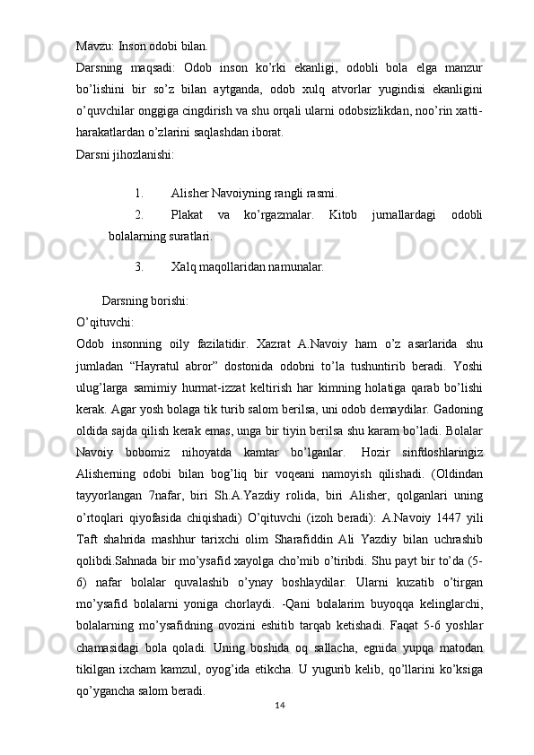 Mavzu:   Inson   odobi   bilan.
Darsning   maqsadi:   Odob   inson   ko’rki   ekanligi,   odobli   bola   elga   manzur
bo’lishini   bir   so’z   bilan   aytganda,   odob   xulq   atvorlar   yugindisi   ekanligini
o’quvchilar onggiga cingdirish va shu orqali ularni odobsizlikdan, noo’rin xatti-
harakatlardan   o’zlarini   saqlashdan   iborat.
Darsni   jihozlanishi:
1. Alisher Navoiyning rangli rasmi.
2. Plakat   va   ko’rgazmalar.   Kitob   jurnallardagi   odobli
bolalarning suratlari.
3. Xalq maqollaridan namunalar.
Darsning   borishi:
O’qituvchi:
Odob   insonning   oily   fazilatidir.   Xazrat   A.Navoiy   ham   o’z   asarlarida   shu
jumladan   “Hayratul   abror”   dostonida   odobni   to’la   tushuntirib   beradi.   Yoshi
ulug’larga   samimiy   hurmat-izzat   keltirish   har   kimning   holatiga   qarab   bo’lishi
kerak. Agar yosh bolaga tik turib salom berilsa, uni odob demaydilar. Gadoning
oldida sajda qilish kerak emas, unga bir tiyin berilsa shu karam bo’ladi. Bolalar
Navoiy   bobomiz   nihoyatda   kamtar   bo’lganlar.     Hozir   sinfdoshlaringiz
Alisherning   odobi   bilan   bog’liq   bir   voqeani   namoyish   qilishadi.   (Oldindan
tayyorlangan   7nafar,   biri   Sh.A.Yazdiy   rolida,   biri   Alisher,   qolganlari   uning
o’rtoqlari   qiyofasida   chiqishadi)   O’qituvchi   (izoh   beradi):   A.Navoiy   1447   yili
Taft   shahrida   mashhur   tarixchi   olim   Sharafiddin   Ali   Yazdiy   bilan   uchrashib
qolibdi.Sahnada bir mo’ysafid xayolga cho’mib o’tiribdi. Shu payt bir to’da (5-
6)   nafar   bolalar   quvalashib   o’ynay   boshlaydilar.   Ularni   kuzatib   o’tirgan
mo’ysafid   bolalarni   yoniga   chorlaydi.   -Qani   bolalarim   buyoqqa   kelinglarchi,
bolalarning   mo’ysafidning   ovozini   eshitib   tarqab   ketishadi.   Faqat   5-6   yoshlar
chamasidagi   bola   qoladi.   Uning   boshida   oq   sallacha,   egnida   yupqa   matodan
tikilgan   ixcham   kamzul,  oyog’ida   etikcha.  U   yugurib  kelib,   qo’llarini   ko’ksiga
qo’ygancha salom beradi.
14 
