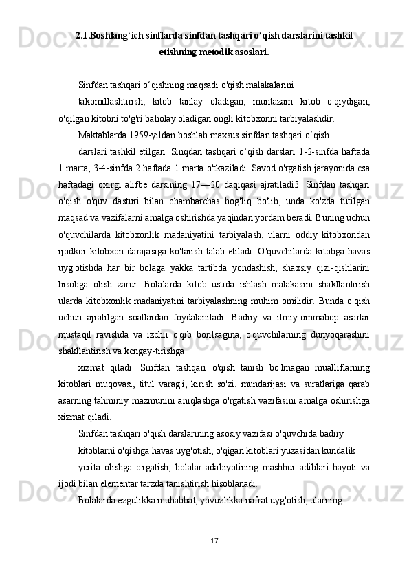 2.1.Boshlang‘ich sinflarda sinfdan tashqari o‘qish darslarini tashkil
etishning metodik asoslari.
Sinfdan tashqari o‘qishning maqsadi o'qish malakalarini
takomillashtirish,   kitob   tanlay   oladigan,   muntazam   kitob   o'qiydigan,
o'qilgan kitobni to'g'ri baholay oladigan ongli kitobxonni tarbiyalashdir.
Maktablarda 1959-yildan boshlab maxsus sinfdan tashqari o‘qish
darslari tashkil  etilgan. Sinqdan tashqari  o‘qish darslari  1-2-sinfda haftada
1 marta, 3-4-sinfda 2 haftada 1 marta o'tkaziladi. Savod o'rgatish jarayonida esa
haftadagi   oxirgi   alifbe   darsining   17—20   daqiqasi   ajratiladi3.   Sinfdan   tashqari
o'qish   o'quv   dasturi   bilan   chambarchas   bog'liq   bo'lib,   unda   ko'zda   tutilgan
maqsad va vazifalarni amalga oshirishda yaqindan yordam beradi. Buning uchun
o'quvchilarda   kitobxonlik   madaniyatini   tarbiyalash,   ularni   oddiy   kitobxondan
ijodkor   kitobxon  darajasiga   ko'tarish   talab   etiladi.  O'quvchilarda   kitobga  havas
uyg'otishda   har   bir   bolaga   yakka   tartibda   yondashish,   shaxsiy   qizi-qishlarini
hisobga   olish   zarur.   Bolalarda   kitob   ustida   ishlash   malakasini   shakllantirish
ularda   kitobxonlik   madaniyatini   tarbiyalashning   muhim   omilidir.   Bunda   o'qish
uchun   ajratilgan   soatlardan   foydalaniladi.   Badiiy   va   ilmiy-ommabop   asarlar
mustaqil   ravishda   va   izchii   o'qib   borilsagina,   o'quvchilarning   dunyoqarashini
shakllantirish va kengay-tirishga
xizmat   qiladi.   Sinfdan   tashqari   o'qish   tanish   bo'lmagan   mualliflarning
kitoblari   muqovasi,   titul   varag'i,   kirish   so'zi.   mundarijasi   va   suratlariga   qarab
asarning tahminiy mazmunini aniqlashga o'rgatish vazifasini  amalga oshirishga
xizmat qiladi.
Sinfdan tashqari o'qish darslarining asosiy vazifasi o'quvchida badiiy
kitoblarni o'qishga havas uyg'otish, o'qigan kitoblari yuzasidan kundalik
yurita   olishga   o'rgatish,   bolalar   adabiyotining   mashhur   adiblari   hayoti   va
ijodi bilan elementar tarzda tanishtirish hisoblanadi.
Bolalarda ezgulikka muhabbat, yovuzlikka nafrat uyg'otish, ularning
17 