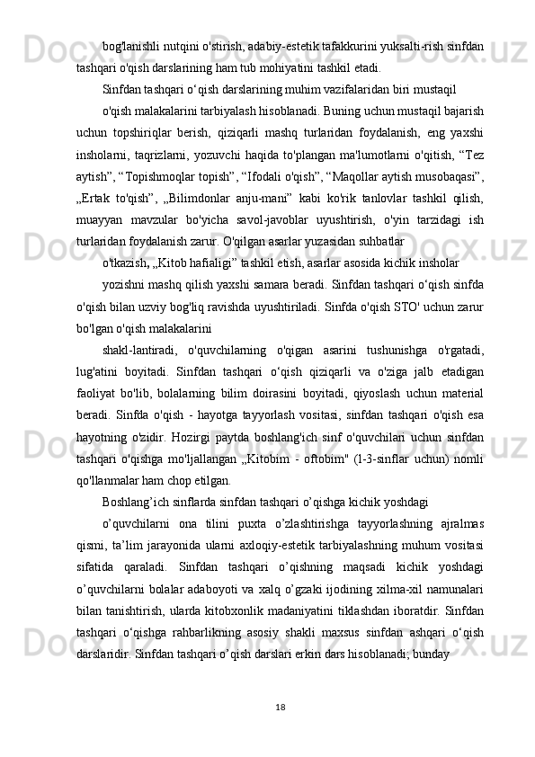 bog'lanishli nutqini o'stirish, adabiy-estetik tafakkurini yuksalti-rish sinfdan
tashqari o'qish darslarining ham tub mohiyatini tashkil etadi.
Sinfdan tashqari o‘qish darslarining muhim vazifalaridan biri mustaqil
o'qish malakalarini tarbiyalash hisoblanadi. Buning uchun mustaqil bajarish
uchun   topshiriqlar   berish,   qiziqarli   mashq   turlaridan   foydalanish,   eng   yaxshi
insholarni,   taqrizlarni,   yozuvchi   haqida   to'plangan   ma'lumotlarni   o'qitish,   “Tez
aytish”, “Topishmoqlar topish”, “Ifodali o'qish”, “Maqollar aytish musobaqasi”,
„Ertak   to'qish”,   „Bilimdonlar   anju-mani”   kabi   ko'rik   tanlovlar   tashkil   qilish,
muayyan   mavzular   bo'yicha   savol-javoblar   uyushtirish,   o'yin   tarzidagi   ish
turlaridan foydalanish zarur. O'qilgan asarlar yuzasidan suhbatlar
o'tkazish ,  „Kitob hafialigi” tashkil etish, asarlar asosida kichik insholar
yozishni mashq qilish yaxshi samara beradi. Sinfdan tashqari o‘qish sinfda
o'qish bilan uzviy bog'liq ravishda uyushtiriladi. Sinfda o'qish STO' uchun zarur
bo'lgan o'qish malakalarini
shakl-lantiradi,   o'quvchilarning   o'qigan   asarini   tushunishga   o'rgatadi,
lug'atini   boyitadi.   Sinfdan   tashqari   o‘qish   qiziqarli   va   o'ziga   jalb   etadigan
faoliyat   bo'lib,   bolalarning   bilim   doirasini   boyitadi,   qiyoslash   uchun   material
beradi.   Sinfda   o'qish   -   hayotga   tayyorlash   vositasi,   sinfdan   tashqari   o'qish   esa
hayotning   o'zidir.   Hozirgi   paytda   boshlang'ich   sinf   o'quvchilari   uchun   sinfdan
tashqari   o'qishga   mo'ljallangan   „Kitobim   -   oftobim"   (l-3-sinflar   uchun)   nomli
qo'llanmalar ham chop etilgan.
Boshlang’ich sinflarda sinfdan tashqari o’qishga kichik yoshdagi
o’quvchilarni   ona   tilini   puxta   o’zlashtirishga   tayyorlashning   ajralmas
qismi,   ta’lim   jarayonida   ularni   axloqiy-estetik   tarbiyalashning   muhum   vositasi
sifatida   qaraladi.   Sinfdan   tashqari   o’qishning   maqsadi   kichik   yoshdagi
o’quvchilarni   bolalar   adaboyoti  va  xalq  o’gzaki  ijodining xilma-xil  namunalari
bilan tanishtirish, ularda kitobxonlik madaniyatini  tiklashdan  iboratdir. Sinfdan
tashqari   o‘qishga   rahbarlikning   asosiy   shakli   maxsus   sinfdan   ashqari   o‘qish
darslaridir. Sinfdan tashqari o’qish darslari erkin dars hisoblanadi; bunday
18 
