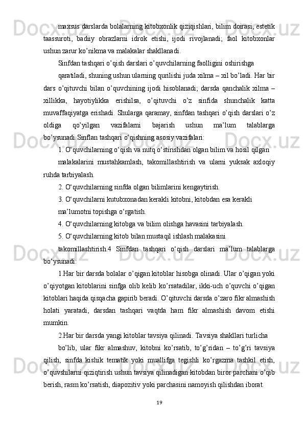 maxsus darslarda bolalarning kitobxonlik qiziqishlari, bilim doirasi, estetik
taassuroti,   badiiy   obrazlarni   idrok   etishi,   ijodi   rivojlanadi;   faol   kitobxonlar
ushun zarur ko’nikma va malakalar shakllanadi.
Sinfdan tashqari o’qish darslari o’quvchilarning faolligini oshirishga
qaratiladi, shuning ushun ularning qurilishi juda xilma – xil bo’ladi. Har bir
dars   o’qituvchi   bilan   o’quvchining   ijodi   hisoblanadi;   darsda   qanchalik   xilma   –
xillikka,   hayotiylikka   erishilsa,   o’qituvchi   o’z   sinfida   shunchalik   katta
muvaffaqiyatga erishadi. Shularga qaramay, sinfdan tashqari o’qish darslari o’z
oldiga   qo’yilgan   vazifalarni   bajarish   ushun   ma’lum   talablarga
bo’ysunadi.Sinflan tashqari o‘qishning asosiy vazifalari:
1. O‘quvchilarning o‘qish va nutq o‘stirishdan olgan bilim va hosil qilgan
malakalarini   mustahkamlash,   takomillashtirish   va   ularni   yuksak   axloqiy
ruhda tarbiyalash.
2. O‘quvchilarning sinfda olgan bilimlarini kengaytirish.
3. O‘quvchilarni kutubxonadan kerakli kitobni, kitobdan esa kerakli
ma’lumotni topishga o‘rgatish.
4. O‘quvchilarning kitobga va bilim olishga havasini tarbiyalash.
5. O‘quvchilarning kitob bilan mustaqil ishlash malakasini
takomillashtirish.4   Sinfdan   tashqari   o‘qish   darslari   ma’lum   talablarga
bo‘ysunadi:
1.Har bir darsda bolalar o’qigan kitoblar hisobga olinadi. Ular o’qigan yoki
o’qiyotgan kitoblarini sinfga olib kelib ko’rsatadilar, ikki-uch o’quvchi o’qigan
kitoblari haqida qisqacha gapirib beradi. O’qituvchi darsda o’zaro fikr almashish
holati   yaratadi,   darsdan   tashqari   vaqtda   ham   fikr   almashish   davom   etishi
mumkin.
2.Har bir darsda yangi kitoblar tavsiya qilinadi. Tavsiya shakllari turlicha
bo’lib,   ular   fikr   almashuv,   kitobni   ko’rsatib,   to’g’ridan   –   to’g’ri   tavsiya
qilish,   sinfda   kishik   tematik   yoki   muallifga   tegishli   ko’rgazma   tashkil   etish,
o’quvshilarni qiziqtirish ushun tavsiya qilinadigan kitobdan biror parchani o’qib
berish, rasm ko’rsatish, diapozitiv yoki parchasini namoyish qilishdan iborat.
19