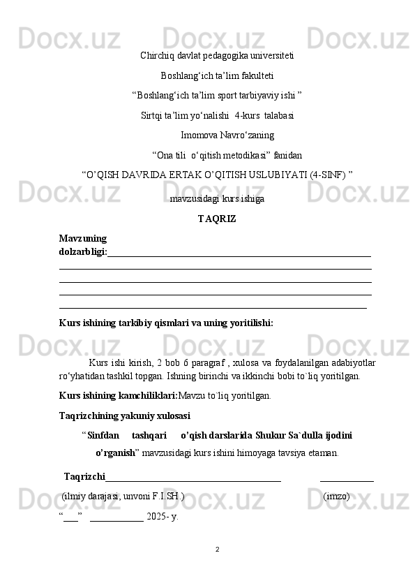 Chirchiq davlat pedagogika universiteti
Boshlang‘ich ta’lim fakulteti  
“Boshlang‘ich ta’lim  sport tarbiyaviy ishi  ” 
Sirtqi ta’lim yo‘nalishi   4 -kurs  talabasi
Imomova Navro‘za ning
“ Ona tili   o‘qitish metodikasi” fanidan
“ O’QISH DAVRIDA ERTAK O’QITISH USLUBIYATI (4-SINF)  ” 
mavzusidagi kurs ishiga  
TAQRIZ
Mavzuning
dolzarbligi:______________________________________________________
________________________________________________________________
________________________________________________________________
________________________________________________________________
_______________________________________________________________
Kurs ishining tarkibiy qismlari va uning yoritilishi :
Kurs ishi  kirish , 2   bob 6   paragraf  , xulosa va foydalanilgan adabiyotlar
ro‘yhatidan tashkil topgan. Ishning birinchi va ikkinchi bobi to`liq yoritilgan. 
Kurs ishining kamchiliklari : Mavzu to`liq yoritilgan.
Taqrizchining yakuniy xulosasi
“ Sinfdan tashqari o’qish   darslarida   Shukur  Sa`dulla ijodini
o’rganish ”  mavzusidagi kurs ishini himoyaga tavsiya etaman.
   Taqrizchi ____________________________________                 ___________
  (ilmiy darajasi, unvoni F.I.SH.)                                                         (imzo)
“___”   ___________ 202 5-  y.
2 