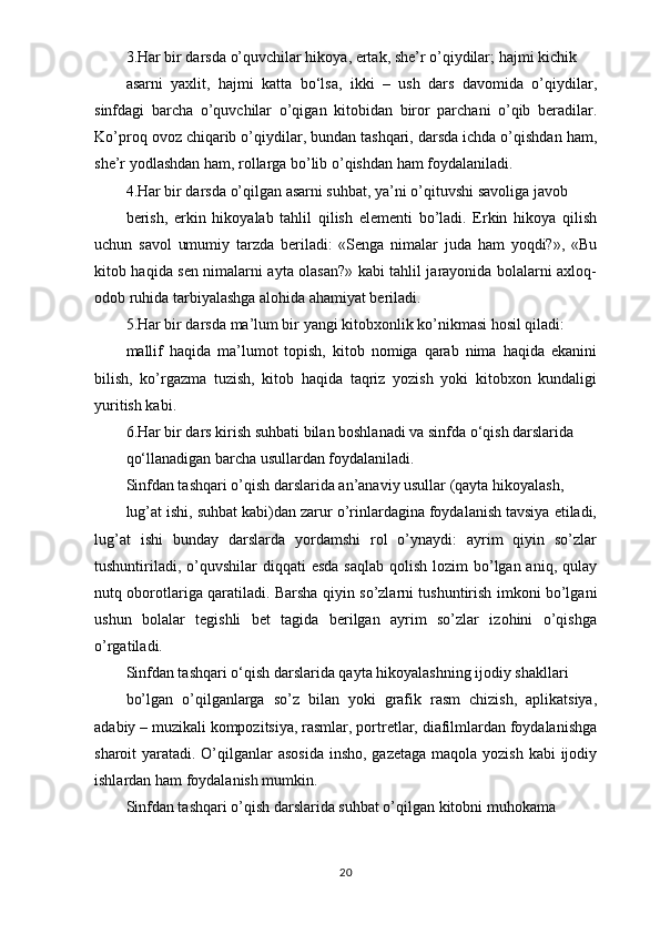 3.Har bir darsda o’quvchilar hikoya, ertak, she’r o’qiydilar; hajmi kichik
asarni   yaxlit,   hajmi   katta   bo‘lsa,   ikki   –   ush   dars   davomida   o’qiydilar,
sinfdagi   barcha   o’quvchilar   o’qigan   kitobidan   biror   parchani   o’qib   beradilar.
Ko’proq ovoz chiqarib o’qiydilar, bundan tashqari, darsda ichda o’qishdan ham,
she’r yodlashdan ham, rollarga bo’lib o’qishdan ham foydalaniladi.
4.Har bir darsda o’qilgan asarni suhbat, ya’ni o’qituvshi savoliga javob
berish,   erkin   hikoyalab   tahlil   qilish   elementi   bo’ladi.   Erkin   hikoya   qilish
uchun   savol   umumiy   tarzda   beriladi:   «Senga   nimalar   juda   ham   yoqdi?»,   «Bu
kitob haqida sen nimalarni ayta olasan?» kabi tahlil jarayonida bolalarni axloq-
odob ruhida tarbiyalashga alohida ahamiyat beriladi.
5.Har bir darsda ma’lum bir yangi kitobxonlik ko’nikmasi hosil qiladi:
mallif   haqida   ma’lumot   topish,   kitob   nomiga   qarab   nima   haqida   ekanini
bilish,   ko’rgazma   tuzish,   kitob   haqida   taqriz   yozish   yoki   kitobxon   kundaligi
yuritish kabi.
6.Har bir dars kirish suhbati bilan boshlanadi va sinfda o‘qish darslarida
qo‘llanadigan barcha usullardan foydalaniladi.
Sinfdan tashqari o’qish darslarida an’anaviy usullar (qayta hikoyalash,
lug’at ishi, suhbat kabi)dan zarur o’rinlardagina foydalanish tavsiya etiladi,
lug’at   ishi   bunday   darslarda   yordamshi   rol   o’ynaydi:   ayrim   qiyin   so’zlar
tushuntiriladi,   o’quvshilar  diqqati  esda  saqlab  qolish lozim  bo’lgan aniq, qulay
nutq oborotlariga   qaratiladi. Barsha qiyin so’zlarni tushuntirish imkoni bo’lgani
ushun   bolalar   tegishli   bet   tagida   berilgan   ayrim   so’zlar   izohini   o’qishga
o’rgatiladi.
Sinfdan tashqari o‘qish darslarida qayta hikoyalashning ijodiy shakllari
bo’lgan   o’qilganlarga   so’z   bilan   yoki   grafik   rasm   chizish,   aplikatsiya,
adabiy – muzikali kompozitsiya, rasmlar, portretlar, diafilmlardan foydalanishga
sharoit yaratadi. O’qilganlar  asosida insho, gazetaga  maqola yozish kabi  ijodiy
ishlardan ham foydalanish mumkin.
Sinfdan tashqari o’qish darslarida suhbat o’qilgan kitobni muhokama
20