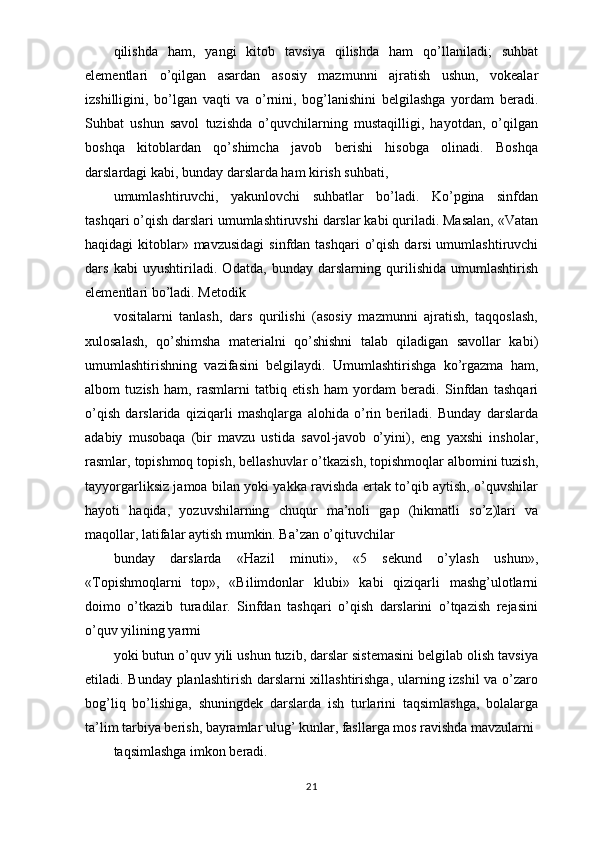 qilishda   ham,   yangi   kitob   tavsiya   qilishda   ham   qo’llaniladi;   suhbat
elementlari   o’qilgan   asardan   asosiy   mazmunni   ajratish   ushun,   vokealar
izshilligini,   bo’lgan   vaqti   va   o’rnini,   bog’lanishini   belgilashga   yordam   beradi.
Suhbat   ushun   savol   tuzishda   o’quvchilarning   mustaqilligi,   hayotdan,   o’qilgan
boshqa   kitoblardan   qo’shimcha   javob   berishi   hisobga   olinadi.   Boshqa
darslardagi kabi, bunday darslarda ham kirish suhbati,
umumlashtiruvchi,   yakunlovchi   suhbatlar   bo’ladi.   Ko’pgina   sinfdan
tashqari o’qish darslari umumlashtiruvshi darslar kabi quriladi. Masalan, «Vatan
haqidagi  kitoblar» mavzusidagi  sinfdan tashqari  o’qish  darsi  umumlashtiruvchi
dars   kabi   uyushtiriladi.   Odatda,   bunday   darslarning   qurilishida   umumlashtirish
elementlari bo’ladi. Metodik
vositalarni   tanlash,   dars   qurilishi   (asosiy   mazmunni   ajratish,   taqqoslash,
xulosalash,   qo’shimsha   materialni   qo’shishni   talab   qiladigan   savollar   kabi)
umumlashtirishning   vazifasini   belgilaydi.   Umumlashtirishga   ko’rgazma   ham,
albom   tuzish   ham,   rasmlarni   tatbiq   etish   ham   yordam   beradi.   Sinfdan   tashqari
o’qish   darslarida   qiziqarli   mashqlarga   alohida   o’rin   beriladi.   Bunday   darslarda
adabiy   musobaqa   (bir   mavzu   ustida   savol-javob   o’yini),   eng   yaxshi   insholar,
rasmlar, topishmoq topish, bellashuvlar o’tkazish, topishmoqlar albomini tuzish,
tayyorgarliksiz jamoa bilan yoki yakka ravishda ertak to’qib aytish, o’quvshilar
hayoti   haqida,   yozuvshilarning   chuqur   ma’noli   gap   (hikmatli   so’z)lari   va
maqollar, latifalar aytish mumkin. Ba’zan o’qituvchilar
bunday   darslarda   «Hazil   minuti»,   «5   sekund   o’ylash   ushun»,
«Topishmoqlarni   top»,   «Bilimdonlar   klubi»   kabi   qiziqarli   mashg’ulotlarni
doimo   o’tkazib   turadilar.   Sinfdan   tashqari   o’qish   darslarini   o’tqazish   rejasini
o’quv yilining yarmi
yoki butun o’quv yili ushun tuzib, darslar sistemasini belgilab olish tavsiya
etiladi. Bunday planlashtirish darslarni xillashtirishga, ularning izshil va o’zaro
bog’liq   bo’lishiga,   shuningdek   darslarda   ish   turlarini   taqsimlashga,   bolalarga
ta’lim tarbiya berish, bayramlar ulug’ kunlar, fasllarga mos ravishda mavzularni
taqsimlashga imkon beradi.
21