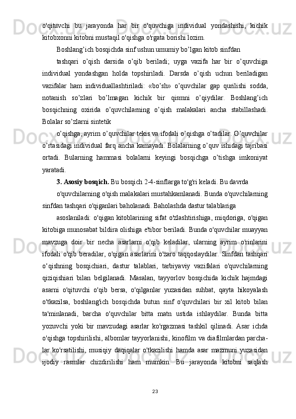 o'qituvchi   bu   jarayonda   har   bir   o'quvchiga   individual   yondashishi,   kichik
kitobxonni kitobni mustaqil o'qishga o'rgata borishi lozim.
Boshlang’ich bosqichda sinf ushun umumiy bo’lgan kitob sinfdan
tashqari   o’qish   darsida   o’qib   beriladi;   uyga   vazifa   har   bir   o’quvchiga
individual   yondashgan   holda   topshiriladi.   Darsda   o’qish   uchun   beriladigan
vazifalar   ham   individuallashtiriladi:   «bo’sh»   o’quvchilar   gap   qurilishi   sodda,
notanish   so’zlari   bo’lmagan   kichik   bir   qismni   o’qiydilar.   Boshlang’ich
bosqichning   oxirida   o’quvchilarning   o’qish   malakalari   ancha   stabillashadi.
Bolalar so’zlarni sintetik
o’qishga, ayrim o’quvchilar tekis va ifodali o’qishga o’tadilar. O’quvchilar
o’rtasidagi individual farq ancha kamayadi. Bolalarning o’quv ishidagi tajribasi
ortadi.   Bularning   hammasi   bolalarni   keyingi   bosqichga   o’tishga   imkoniyat
yaratadi.
3. Asosiy bosqich.  Bu bosqich 2-4-sinflarga to'g'ri keladi. Bu davrda
o'quvchilarning o'qish malakalari mustahkamlanadi. Bunda o'quvchilarning
sinfdan tashqari o'qiganlari baholanadi. Baholashda dastur talablariga
asoslaniladi:  o'qigan kitoblarining sifat o'zlashtirishiga, miqdoriga, o'qigan
kitobiga munosabat bildira olishiga e'tibor beriladi. Bunda o'quvchilar muayyan
mavzuga   doir   bir   necha   asarlarni   o'qib   keladilar,   ularning   ayrim   o'rinlarini
ifodali  o'qib beradilar, o'qigan asarlarini  o'zaro taqqoslaydilar.  Sinfdan tashqari
o‘qishning   bosqichiari,   dastur   talablari,   tarbiyaviy   vazifalari   o'quvchilarning
qiziqishiari   bilan   belgilanadi.   Masalan,   tayyorlov   bosqichida   kichik   hajmdagi
asarni   o'qituvchi   o'qib   bersa,   o'qilganlar   yuzasidan   suhbat,   qayta   hikoyalash
o'tkazilsa,   boshlang'ich   bosqichda   butun   sinf   o'quvchilari   bir   xil   kitob   bilan
ta'minlanadi,   barcha   o'quvchilar   bitta   matn   ustida   ishlaydilar.   Bunda   bitta
yozuvchi   yoki   bir   mavzudagi   asarlar   ko'rgazmasi   tashkil   qilinadi.   Asar   ichda
o'qishga topshirilishi, albomlar tayyorlanishi, kinofilm va diafilmlardan parcha-
lar   ko'rsatilishi,   musiqiy   daqiqalar   o'tkazilishi   hamda   asar   mazmuni   yuzasidan
ijodiy   rasmlar   chizdirilishi   ham   mumkin.   Bu   jarayonda   kitobni   saqlash
23