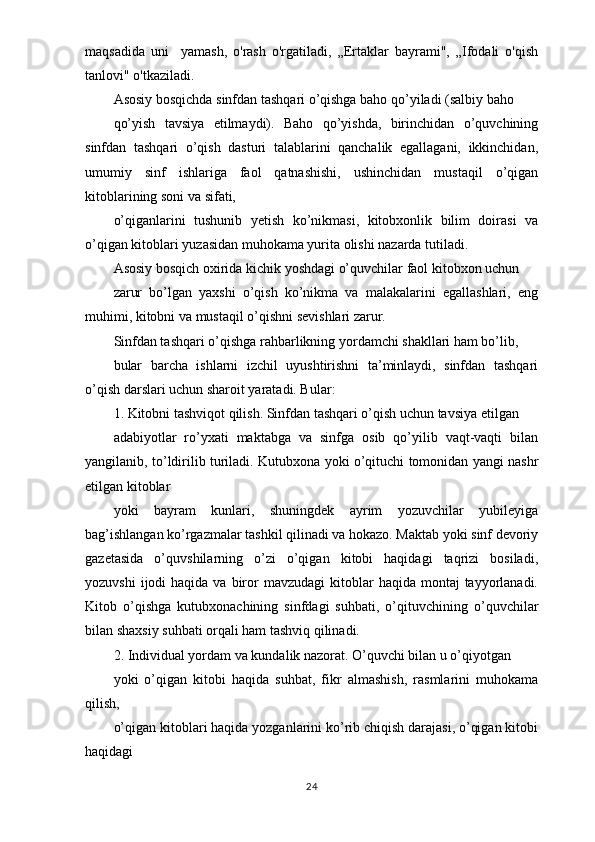 maqsadida   uni     yamash,   o'rash   o'rgatiladi,   „Ertaklar   bayrami",   „Ifodali   o'qish
tanlovi" o'tkaziladi.
Asosiy bosqichda sinfdan tashqari o’qishga baho qo’yiladi (salbiy baho
qo’yish   tavsiya   etilmaydi).   Baho   qo’yishda,   birinchidan   o’quvchining
sinfdan   tashqari   o’qish   dasturi   talablarini   qanchalik   egallagani,   ikkinchidan,
umumiy   sinf   ishlariga   faol   qatnashishi,   ushinchidan   mustaqil   o’qigan
kitoblarining soni va sifati,
o’qiganlarini   tushunib   yetish   ko’nikmasi,   kitobxonlik   bilim   doirasi   va
o’qigan kitoblari yuzasidan muhokama yurita olishi nazarda tutiladi.
Asosiy bosqich oxirida kichik yoshdagi o’quvchilar faol kitobxon uchun
zarur   bo’lgan   yaxshi   o’qish   ko’nikma   va   malakalarini   egallashlari,   eng
muhimi, kitobni va mustaqil o’qishni sevishlari zarur.
Sinfdan tashqari o’qishga rahbarlikning yordamchi shakllari ham bo’lib,
bular   barcha   ishlarni   izchil   uyushtirishni   ta’minlaydi,   sinfdan   tashqari
o’qish darslari uchun sharoit yaratadi. Bular:
1. Kitobni tashviqot qilish. Sinfdan tashqari o’qish uchun tavsiya etilgan
adabiyotlar   ro’yxati   maktabga   va   sinfga   osib   qo’yilib   vaqt-vaqti   bilan
yangilanib, to’ldirilib turiladi. Kutubxona yoki o’qituchi tomonidan yangi nashr
etilgan kitoblar
yoki   bayram   kunlari,   shuningdek   ayrim   yozuvchilar   yubileyiga
bag’ishlangan ko’rgazmalar tashkil qilinadi va hokazo. Maktab yoki sinf devoriy
gazetasida   o’quvshilarning   o’zi   o’qigan   kitobi   haqidagi   taqrizi   bosiladi,
yozuvshi   ijodi  haqida  va  biror  mavzudagi   kitoblar   haqida  montaj  tayyorlanadi.
Kitob   o’qishga   kutubxonachining   sinfdagi   suhbati,   o’qituvchining   o’quvchilar
bilan shaxsiy suhbati orqali ham tashviq qilinadi.
2. Individual yordam va kundalik nazorat. O’quvchi bilan u o’qiyotgan
yoki   o’qigan   kitobi   haqida   suhbat,   fikr   almashish,   rasmlarini   muhokama
qilish,
o’qigan kitoblari haqida yozganlarini ko’rib chiqish darajasi, o’qigan kitobi
haqidagi
24