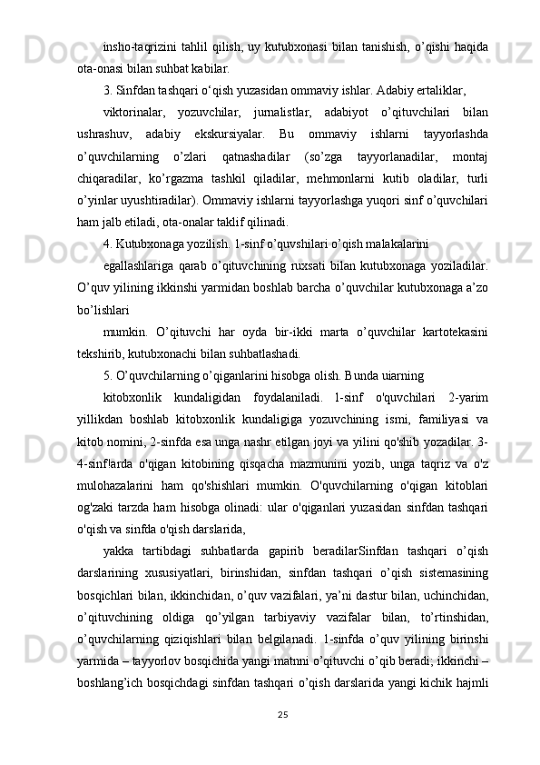 insho-taqrizini  tahlil  qilish,  uy  kutubxonasi   bilan  tanishish,   o’qishi   haqida
ota-onasi   bilan suhbat kabilar.
3. Sinfdan tashqari o‘qish yuzasidan ommaviy ishlar. Adabiy ertaliklar,
viktorinalar,   yozuvchilar,   jurnalistlar,   adabiyot   o’qituvchilari   bilan
ushrashuv,   adabiy   ekskursiyalar.   Bu   ommaviy   ishlarni   tayyorlashda
o’quvchilarning   o’zlari   qatnashadilar   (so’zga   tayyorlanadilar,   montaj
chiqaradilar,   ko’rgazma   tashkil   qiladilar,   mehmonlarni   kutib   oladilar,   turli
o’yinlar uyushtiradilar). Ommaviy ishlarni tayyorlashga yuqori sinf o’quvchilari
ham jalb etiladi, ota-onalar taklif qilinadi.
4. Kutubxonaga yozilish. 1-sinf o’quvshilari o’qish malakalarini
egallashlariga   qarab   o’qituvchining   ruxsati   bilan   kutubxonaga   yoziladilar.
O’quv   yilining ikkinshi yarmidan boshlab barcha o’quvchilar kutubxonaga a’zo
bo’lishlari
mumkin.   O’qituvchi   har   oyda   bir-ikki   marta   o’quvchilar   kartotekasini
tekshirib,   kutubxonachi bilan suhbatlashadi.
5. O’quvchilarning o’qiganlarini hisobga olish. Bunda uiarning
kitobxonlik   kundaligidan   foydalaniladi.   l-sinf   o'quvchilari   2-yarim
yillikdan   boshlab   kitobxonlik   kundaligiga   yozuvchining   ismi,   familiyasi   va
kitob nomini, 2-sinfda esa unga nashr etilgan joyi va yilini qo'shib yozadilar. 3-
4-sinf!arda   o'qigan   kitobining   qisqacha   mazmunini   yozib,   unga   taqriz   va   o'z
mulohazalarini   ham   qo'shishlari   mumkin.   O'quvchilarning   o'qigan   kitoblari
og'zaki   tarzda   ham   hisobga   olinadi:   ular   o'qiganlari   yuzasidan   sinfdan   tashqari
o'qish va sinfda o'qish darslarida,
yakka   tartibdagi   suhbatlarda   gapirib   beradilarSinfdan   tashqari   o’qish
darslarining   xususiyatlari,   birinshidan,   sinfdan   tashqari   o’qish   sistemasining
bosqichlari bilan, ikkinchidan, o’quv vazifalari, ya’ni   dastur bilan, uchinchidan,
o’qituvchining   oldiga   qo’yilgan   tarbiyaviy   vazifalar   bilan,   to’rtinshidan,
o’quvchilarning   qiziqishlari   bilan   belgilanadi.   1-sinfda   o’quv   yilining   birinshi
yarmida – tayyorlov bosqichida yangi   matnni o’qituvchi o’qib beradi; ikkinchi –
boshlang’ich bosqichdagi sinfdan   tashqari o’qish darslarida yangi kichik hajmli
25 