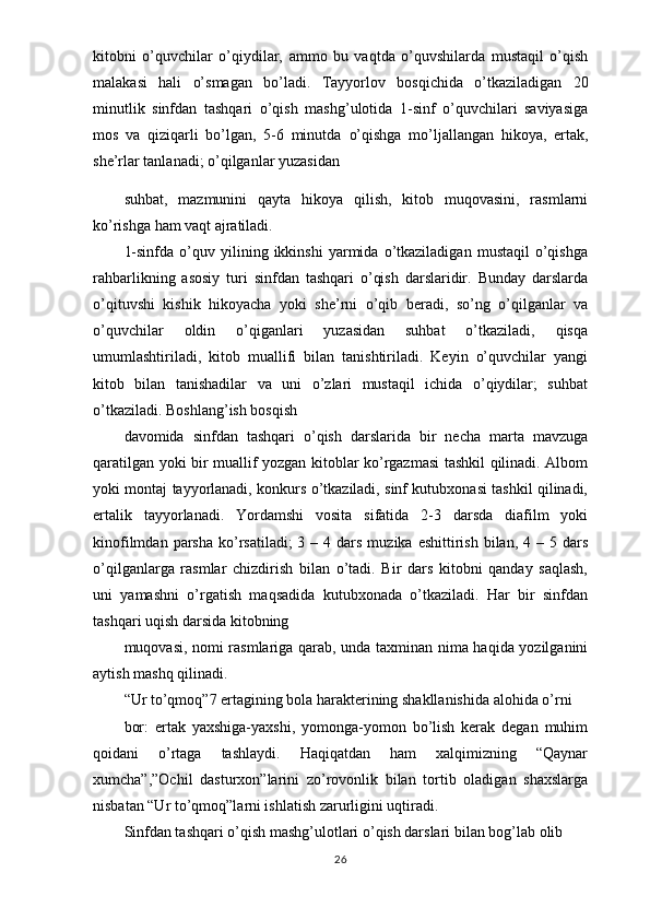 kitobni   o’quvchilar   o’qiydilar,   ammo   bu   vaqtda   o’quvshilarda   mustaqil   o’qish
malakasi   hali   o’smagan   bo’ladi.   Tayyorlov   bosqichida   o’tkaziladigan   20
minutlik   sinfdan   tashqari   o’qish   mashg’ulotida   1-sinf   o’quvchilari   saviyasiga
mos   va   qiziqarli   bo’lgan,   5-6   minutda   o’qishga   mo’ljallangan   hikoya,   ertak,
she’rlar tanlanadi; o’qilganlar yuzasidan
suhbat,   mazmunini   qayta   hikoya   qilish,   kitob   muqovasini,   rasmlarni
ko’rishga ham vaqt ajratiladi.
1-sinfda   o’quv  yilining  ikkinshi   yarmida  o’tkaziladigan   mustaqil   o’qishga
rahbarlikning   asosiy   turi   sinfdan   tashqari   o’qish   darslaridir.   Bunday   darslarda
o’qituvshi   kishik   hikoyacha   yoki   she’rni   o’qib   beradi,   so’ng   o’qilganlar   va
o’quvchilar   oldin   o’qiganlari   yuzasidan   suhbat   o’tkaziladi,   qisqa
umumlashtiriladi,   kitob   muallifi   bilan   tanishtiriladi.   Keyin   o’quvchilar   yangi
kitob   bilan   tanishadilar   va   uni   o’zlari   mustaqil   ichida   o’qiydilar;   suhbat
o’tkaziladi. Boshlang’ish bosqish
davomida   sinfdan   tashqari   o’qish   darslarida   bir   necha   marta   mavzuga
qaratilgan yoki bir muallif yozgan kitoblar ko’rgazmasi tashkil qilinadi. Albom
yoki montaj tayyorlanadi, konkurs o’tkaziladi, sinf kutubxonasi tashkil qilinadi,
ertalik   tayyorlanadi.   Yordamshi   vosita   sifatida   2-3   darsda   diafilm   yoki
kinofilmdan  parsha   ko’rsatiladi;   3 –  4 dars  muzika  eshittirish  bilan,  4 –  5 dars
o’qilganlarga   rasmlar   chizdirish   bilan   o’tadi.   Bir   dars   kitobni   qanday   saqlash,
uni   yamashni   o’rgatish   maqsadida   kutubxonada   o’tkaziladi.   Har   bir   sinfdan
tashqari uqish darsida kitobning
muqovasi, nomi rasmlariga qarab, unda taxminan nima haqida yozilganini
aytish mashq qilinadi.
“Ur to’qmoq”7 ertagining bola harakterining shakllanishida alohida o’rni
bor:   ertak   yaxshiga-yaxshi,   yomonga-yomon   bo’lish   kerak   degan   muhim
qoidani   o’rtaga   tashlaydi.   Haqiqatdan   ham   xalqimizning   “Qaynar
xumcha”,”Ochil   dasturxon”larini   zo’rovonlik   bilan   tortib   oladigan   shaxslarga
nisbatan “Ur to’qmoq”larni ishlatish zarurligini uqtiradi.
Sinfdan tashqari o’qish mashg’ulotlari o’qish darslari bilan bog’lab olib
26