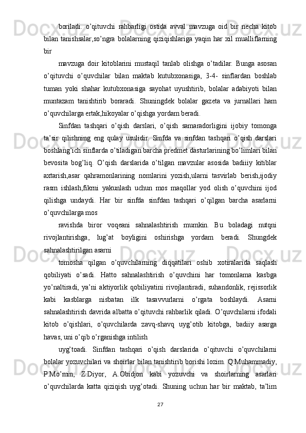 boriladi.   o’qituvchi   rahbarligi   ostida   avval   mavzuga   oid   bir   necha   kitob
bilan   tanishsalar,so’ngra   bolalarning   qiziqishlariga   yaqin   har   xil   mualliflarning
bir
mavzuga   doir   kitoblarini   mustaqil   tanlab   olishga   o’tadilar.   Bunga   asosan
o’qituvchi   o’quvchilar   bilan   maktab   kutubxonasiga,   3-4-   sinflardan   boshlab
tuman   yoki   shahar   kutubxonasiga   sayohat   uyushtirib,   bolalar   adabiyoti   bilan
muntazam   tanishtirib   boraradi.   Shuningdek   bolalar   gazeta   va   jurnallari   ham
o’quvchilarga ertak,hikoyalar o’qishga yordam beradi.
Sinfdan   tashqari   o’qish   darslari,   o’qish   samaradorligini   ijobiy   tomonga
ta’sir   qilishning   eng   qulay   usulidir.   Sinfda   va   sinfdan   tashqari   o’qish   darslari
boshlang’ich sinflarda o’tiladigan barcha predmet dasturlarining bo’limlari bilan
bevosita   bog’liq.   O’qish   darslarida   o’tilgan   mavzular   asosida   badiiiy   kitiblar
axtarish,asar   qahramonlarining   nomlarini   yozish,ularni   tasvirlab   berish,ijodiy
rasm   ishlash,fikrni   yakunlash   uchun   mos   maqollar   yod   olish   o’quvchini   ijod
qilishga   undaydi.   Har   bir   sinfda   sinfdan   tashqari   o’qilgan   barcha   asarlarni
o’quvchilarga mos
ravishda   biror   voqeani   sahnalashtirish   mumkin.   Bu   boladagi   nutqni
rivojlantirishga,   lug’at   boyligini   oshirishga   yordam   beradi.   Shungdek
sahnalashtirilgan asarni
tomosha   qilgan   o’quvchilarning   diqqatilari   oshib   xotiralarida   saqlash
qobiliyati   o’sadi.   Hatto   sahnalashtirish   o’quvchini   har   tomonlama   kasbga
yo’naltiradi,   ya’ni   aktiyorlik   qobiliyatini   rivojlantiradi,   suhandonlik,   rejissorlik
kabi   kasblarga   nisbatan   ilk   tasavvurlarni   o’rgata   boshlaydi.   Asarni
sahnalashtirish davrida albatta o’qituvchi rahbarlik qiladi. O’quvchilarni ifodali
kitob   o’qishlari,   o’quvchilarda   zavq-shavq   uyg’otib   kitobga,   badiiy   asarga
havas, uni o’qib o’rganishga intilish
uyg’toadi.   Sinfdan   tashqari   o’qish   darslarida   o’qituvchi   o’quvchilarni
bolalar yozuvchilari va shoirlar bilan tanishtirib borishi lozim. Q.Muhammadiy,
P.Mo’min,   Z.Diyor,   A.Obidjon   kabi   yozuvchi   va   shoirlarning   asarlari
o’quvchilarda   katta   qiziqish   uyg’otadi.   Shuning   uchun   har   bir   maktab,   ta’lim
27 