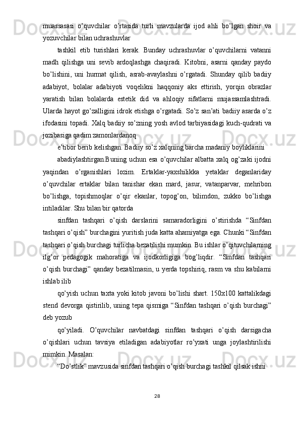 muassasasi   o’quvchilar   o’rtasida   turli   mavzularda   ijod   ahli   bo’lgan   shoir   va
yozuvchilar bilan uchrashuvlar
tashkil   etib   turishlari   kerak.   Bunday   uchrashuvlar   o’quvchilarni   vatanni
madh   qilishga   uni   sevib   ardoqlashga   chaqiradi.   Kitobni,   asarni   qanday   paydo
bo’lishini,   uni   hurmat   qilish,   asrab-avaylashni   o’rgatadi.   Shunday   qilib   badiiy
adabiyot,   bolalar   adabiyoti   voqelikni   haqqoniy   aks   ettirish,   yorqin   obrazlar
yaratish   bilan   bolalarda   estetik   did   va   ahloqiy   sifatlarni   mujassamlashtradi.
Ularda hayot go’zalligini idrok etishga o’rgatadi. So’z san’ati badiiy asarda o’z
ifodasini topadi. Xalq badiiy so’zning yosh avlod tarbiyasidagi kuch-qudrati va
jozibasiga qadim zamonlardanoq
e’tibor berib kelishgan. Badiiy so’z xalqning barcha madaniy boyliklarini
abadiylashtirgan.Buning   uchun  esa   o’quvchilar   albatta  xalq  og’zaki  ijodni
yaqindan   o’rganishlari   lozim.   Ertaklar-yaxshilikka   yetaklar   deganlariday
o’quvchilar   ertaklar   bilan   tanishar   ekan   mard,   jasur,   vatanparvar,   mehribon
bo’lishga,   topishmoqlar   o’qir   ekanlar,   topog’on,   bilimdon,   zukko   bo’lishga
intiladilar. Shu bilan bir qatorda
sinfdan   tashqari   o’qish   darslarini   samaradorligini   o’stirishda   “Sinfdan
tashqari o’qish” burchagini yuritish juda katta ahamiyatga ega. Chunki “Sinfdan
tashqari o’qish burchagi turlicha bezatilishi mumkin. Bu ishlar o’qituvchilarning
ilg’or   pedagogik   mahoratiga   va   ijodkorligiga   bog’liqdir.   “Sinfdan   tashqari
o’qish burchagi” qanday bezatilmasin, u yerda topshiriq, rasm va shu kabilarni
ishlab ilib
qo’yish  uchun  taxta  yoki  kitob javoni   bo’lishi  shart.  150x100 kattalikdagi
stend devorga qistirilib, uning tepa qismiga “Sinfdan tashqari  o’qish burchagi”
deb yozub
qo’yiladi.   O’quvchilar   navbatdagi   sinfdan   tashqari   o’qish   darsigacha
o’qishlari   uchun   tavsiya   etiladigan   adabiyotlar   ro’yxati   unga   joylashtirilishi
mimkin. Masalan:
“Do’stlik” mavzusida sinfdan tashqari o’qish burchagi tashkil qilsak ishni
28 