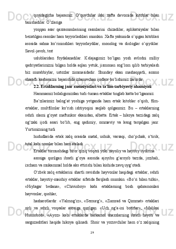 quyidagicha   bajaramiz:   O’quvchilar   ikki   xafta   davomida   kitoblar   bilan
tanishadilar. O’zlariga
yoqqan   asar   qaxramonlarining   rasmlarini   chizadilar,   aplikatsiyalar   bilan
bezatilgan rasmlar ham tayyorlashlari mumkin. Xafta yakunida o’qigan kitoblari
asosida   sahna   ko’rininshlari   tayyorlaydilar,   monolog   va   diologlar   o’qiydilar.
Savol-javob, test
uslublaridan   foydalanadilar.   Kelajagimiz   bo’lgan   yosh   avlodni   milliy
qadriyatlarimizni   bilgan   holda   aqlan   yetuk,   jismonan   sog’lom   qilib   tarbiyalash
biz   murabbiylar,   ustozlar   zimmasidadir.   Shunday   ekan   mashaqqatli,   ammo
sharafli kasbimizni bajarishda izlanuvchan ijodkor bo’lishimiz zarurdir.
2.2. Ertaklarning janr xususiyatlari va ta’lim-tarbiyaviy ahamiyati
Hammamiz bolaligimizdan turli-tuman ertaklar tinglab katta bo‘lganmiz.
Ba’zilarimiz   balog‘at   yoshiga   yetganda   ham   ertak   kitoblar   o‘qish,   film-
ertaklar,   multfilmlar   ko‘rish   ishtiyoqini   saqlab   qolganmiz.   Bu   –   ertaklarning
sehrli   olami   g‘oyat   maftunkor   ekanidan,   albatta.   Ertak   –   hikoya   tarzidagi   xalq
og‘zaki   ijodi   asari   bo‘lib,   eng   qadimiy,   ommaviy   va   keng   tarqalgan   janr.
Yurtimizning turli
hududlarida   ertak   xalq   orasida   matal,   ushuk,   varsaqi,   cho‘pchak,   o‘tirik,
tutal kabi nomlar bilan ham ataladi.
Ertaklar turmushdagi biror qiziq voqeni yoki xayoliy va hayotiy uydirma
asosiga   qurilgan   ibratli   g‘oya   asosida   ajoyibu   g‘aroyib   tarzda,   jozibali,
ixcham va mukammal holda aks ettirishi bilan kishida zavq uyg‘otadi.
O‘zbek xalq ertaklarini  shartli  ravishda hayvonlar  haqidagi  ertaklar, sehrli
ertaklar, hayotiy-maishiy ertaklar sifatida farqlash mumkin. «Bo‘ri bilan tulki»,
«Hiylagar   bedana»,   «Chivinboy»   kabi   ertaklarning   bosh   qahramonlari
hayvonlar, qushlar,
hasharotlardir.   «Yalmog‘iz»,   «Semurg‘»,   «Zumrad   va   Qimmat»   ertaklari
sirli   va   sehrli   voqealar   asosiga   qurilgan.   «Uch   og‘a-ini   botirlar»,   «Malikai
Husnobod»,   «Ayoz»   kabi   ertaklarda   barkamol   shaxslarning   ibratli   hayoti   va
sarguzashtlari   haqida   hikoya   qilinadi.   Shoir   va   yozuvchilar   ham   o‘z   xalqining
29 