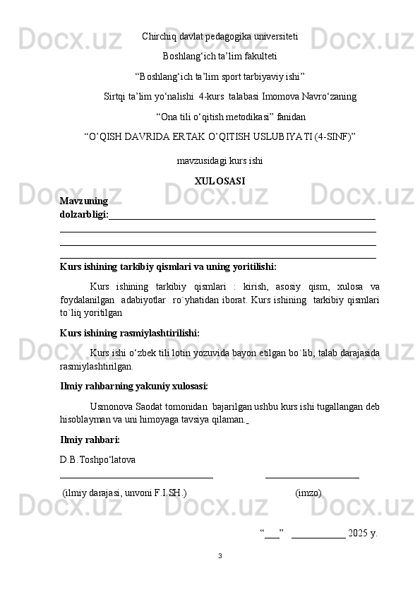 Chirchiq davlat pedagogika  universiteti
Boshlang‘ich ta’lim fakulteti  
“Boshlang‘ich ta’lim  sport tarbiyaviy ishi ” 
Sirtqi  ta’lim yo‘nalishi   4 -kurs  talabasi   Imomova Navro‘za ning
  “ Ona tili  o‘qitish metodikasi” fanidan
“ O’QISH DAVRIDA ERTAK O’QITISH USLUBIYATI (4-SINF) ” 
mavzusidagi kurs ishi
XULOSASI  
Mavzuning
dolzarbligi: ______________________________________________________
________________________________________________________________
________________________________________________________________
________________________________________________________________
Kurs ishining tarkibiy qismlari va uning yoritilishi :
Kurs   ishining   tarkibiy   qismlari   :   kirish,   asosiy   qism,   xulosa   va
foydalanilgan     adabiyotlar     ro`yhatidan   iborat.   Kurs   ishining     tarkibiy   qismlari
to`liq yoritilgan 
Kurs ishining rasmiylashtirilishi:
Kurs ishi o‘zbek tili lotin yozuvida bayon etilgan bo ` lib, talab darajasida
rasmiylashtirilgan.
Ilmiy rahbarning yakuniy xulosasi:
Usmonova Saodat  tomonidan  bajarilgan ushbu kurs ishi tugallangan deb
hisoblayman va uni himoyaga tavsiya qilaman.  
Ilmiy rahbari:
D.B.Toshpo‘latova                                                 
_______________________________                     ___________________
  (ilmiy darajasi, unvoni F.I.SH.)                                            (imzo)
                                                                                  “___”   ___________ 202 5  y. 
3 