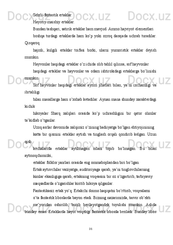 Sehrli-fantastik ertaklar.
Hayotiy-maishiy ertaklar.
Bundan tashqari, satirik ertaklar ham mavjud. Ammo hajviyot elementlari
boshqa   turdagi   ertaklarda   ham   ko’p   yoki   ozroq   darajada   uchrab   turadilar.
Qisqaroq
hajmli,   kulgili   ertaklar   toifasi   borki,   ularni   yumoristik   ertaklar   deyish
mumkin.
Hayvonlar haqidagi ertaklar o’z ichida olib tahlil qilinsa, sof hayvonlar
haqidagi   ertaklar  va   hayvonlar  va   odam   ishtirokidagi   ertaklarga  bo’linishi
mumkin.
Sof   hayvonlar   haqidagi   ertaklar   ayrim   jihatlari   bilan,   ya’ni   ixchamligi   va
ibrtaliligi
bilan masallarga ham o’xshab ketadilar. Aynan mana shunday xarakterdagi
kichik
hikoyalar   Sharq   xalqlari   orasida   ko’p   uchrashligini   bir   qator   olimlar
ta’kidlab o’tganlar.
Uzoq asrlar davomida xalqimiz o’zining badiiyatga bo’lgan ehtiyojinining
katta   bir   qismini   ertaklar   aytish   va   tinglash   orqali   qondirib   kelgan.   Uzun
qish
kechalarida   ertaklar   aytilmagan   oilani   topib   bo’lmagan.   Bu   bilan
aytmoqchimizki,
ertaklar folklor janrlari orasida eng ommaboplaridan biri bo’lgan.
Ertak aytuvchilar vaziyatga, auditoriyaga qarab, ya’ni tinglovchilarning
kimlar ekanligiga qarab, ertakning voqeasini bir oz o’zgartirib, tarbiyaviy
maqsadlarda o’zgarishlar kiritib hikoya qilganlar.
Fantastikasiz ertak yo’q. Ertakchi doimo haqiqatni bo’rttirib, voqealarni
o’ta fantastik liboslarda bayon etadi. Bizning nazarimizda, tasvir ob’ekti
me’yoridan   oshirilib,   buzib   berilayotgandek   tuyulishi   mumkin.   Aslida
bunday emas. Ertaklarda hayot voqeligi fantastik libosda beriladi. Bunday libos
31