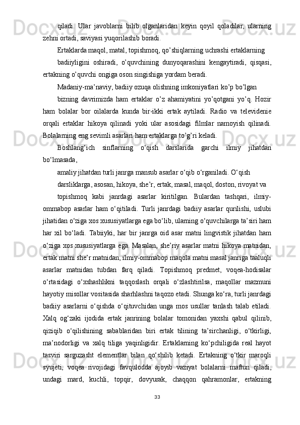 qiladi.   Ular   javoblarni   bilib   olganlaridan   keyin   qoyil   qoladilar,   ularning
zehni ortadi, saviyasi yuqorilashib boradi.
Ertaklarda maqol, matal, topishmoq, qo’shiqlarning uchrashi ertaklarning
badiiyligini   oshiradi,   o’quvchining   dunyoqarashini   kengaytiradi,   qisqasi,
ertakning o’quvchi ongiga oson singishiga yordam beradi.
Madaniy-ma’naviy, badiiy ozuqa olishning imkoniyatlari ko’p bo’lgan
bizning   davrimizda   ham   ertaklar   o’z   ahamiyatini   yo’qotgani   yo’q.   Hozir
ham   bolalar   bor   oilalarda   kunda   bir-ikki   ertak   aytiladi.   Radio   va   televidenie
orqali   ertaklar   hikoya   qilinadi   yoki   ular   asosidagi   filmlar   namoyish   qilinadi.
Bolalarning eng sevimli asarlari ham ertaklarga to’g’ri keladi.
Boshlang‘ich   sinflarning   o‘qish   darslarida   garchi   ilmiy   jihatdan
bo‘lmasada,
amaliy jihatdan turli janrga mansub asarlar o‘qib o‘rganiladi. O‘qish
darsliklarga, asosan, hikoya, she’r, ertak, masal, maqol, doston, rivoyat va
topishmoq   kabi   janrdagi   asarlar   kiritilgan.   Bulardan   tashqari,   ilmiy-
ommabop   asarlar   ham   o‘qitiladi.   Turli   janrdagi   badiiy   asarlar   qurilishi,   uslubi
jihatidan o‘ziga xos xususiyatlarga ega bo‘lib, ularning o‘quvchilarga ta’siri ham
har   xil   bo‘ladi.   Tabiiyki,   har   bir   janrga   oid   asar   matni   lingvistik   jihatdan   ham
o‘ziga xos xususiyatlarga ega. Masalan,  she’riy asarlar  matni hikoya matnidan,
ertak matni she’r matnidan, ilmiy-ommabop maqola matni masal janriga taaluqli
asarlar   matnidan   tubdan   farq   qiladi.   Topishmoq   predmet,   voqea-hodisalar
o‘rtasidagi   o‘xshashlikni   taqqoslash   orqali   o‘zlashtirilsa,   maqollar   mazmuni
hayotiy misollar vositasida sharhlashni taqozo etadi. Shunga ko‘ra, turli janrdagi
badiiy   asarlarni   o‘qishda   o‘qituvchidan   unga   mos   usullar   tanlash   talab   etiladi.
Xalq   og‘zaki   ijodida   ertak   janrining   bolalar   tomonidan   yaxshi   qabul   qilinib,
qiziqib   o‘qilishining   sabablaridan   biri   ertak   tilining   ta’sirchanligi,   o‘tkirligi,
ma’nodorligi   va   xalq   tiliga   yaqinligidir.   Ertaklarning   ko‘pchiligida   real   hayot
tasviri   sarguzasht   elementlar   bilan   qo‘shilib   ketadi.   Ertakning   o‘tkir   maroqli
syujeti,   voqea   rivojidagi   favqulodda   ajoyib   vaziyat   bolalarni   maftun   qiladi,
undagi   mard,   kuchli,   topqir,   dovyurak,   chaqqon   qahramonlar,   ertakning
33 