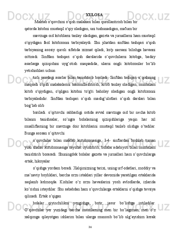 XULOSA
                    Maktab o'quvchini o'qish malakasi bilan qurollantirish bilan bir
qatorda kitobni mustaqil o'qiy oladigan, uni tushunadigan, ma'lum bir
mavzuga oid kitoblarni tanlay oladigan, gazeta va jurnallarni ham mustaqil
o'qiydigan   faol   kitobxonni   tarbiyalaydi.   Shu   jihatdan   sinfdan   tashqari   o'qish
tarbiyaning   asosiy   quroli   sifatida   xizmat   qiladi,   ko'p   narsani   bilishga   havasni
oittiradi.   Sinfdan   tashqari   o‘qish   darslarida   o‘quvchilarni   kitobga,   badiiy
asarlarga   qiziqishini   uyg‘otish   maqsadida,   ularni   ongli   kitobxonlar   bo‘lib
yetishishlari uchun
turli  janrdagi  asarlar bilan tanishtirib boriladi. Sinfdan tashqari  o‘qishning
maqsadi o'qish malakalarini takomillashtirish, kitob tanlay oladigan, muntazam
kitob   o'qiydigan,   o'qilgan   kitobni   to'g'ri   baholay   oladigan   ongli   kitobxonni
tarbiyalashdir.   Sinfdan   tashqari   o’qish   mashg’ulotlari   o’qish   darslari   bilan
bog’lab olib
boriladi.   o’qituvchi   rahbarligi   ostida   avval   mavzuga   oid   bir   necha   kitob
bilanm   tanishsalar,   so’ngra   bolalarning   qiziqishlariga   yaqin   har   xil
mualliflarning   bir   mavzuga   doir   kitoblarini   mustaqil   tanlab   olishga   o’tadilar.
Bunga asosan o’qituvchi
o’quvchilar   bilan   maktab   kutubxonasiga,   3-4-   sinflardan   boshlab   tuman
yoki shahar kutubxonasiga sayohat uyushtirib, bolalar adabiyoti bilan muntazam
tanishtirib boraradi. Shuningdek bolalar gazeta va jurnallari ham o’quvchilarga
ertak, hikoyalar
o’qishga yordam beradi. Xalqimizning tarixi, uning urf-odatlari, moddiy va
ma’naviy boyliklari, barcha orzu istaklari yillar davomida yaratilgan ertaklarida
saqlanib   kelmoqda.   Kishilar   o’z   orzu   havaslarini   yosh   avlodlarda,   izlarida
ko’rishni istaydilar. Shu sababdan ham o’quvchilarga ertaklarni o’qishga tavsiya
qilinadi. Ertak o’qigan
bolalar   qiyinchilikni   yengishga,   botir,   jasur   bo’lishga   intiladilar.
O’quvchilar   yer   yuzidagi   barcha   insonlarning   men   bir   bo’lagiman,   men   o’z
xalqimga   qilayotgan   ishlarim   bilan   ularga   munosib   bo’lib   ulg’ayishim   kerak
36 