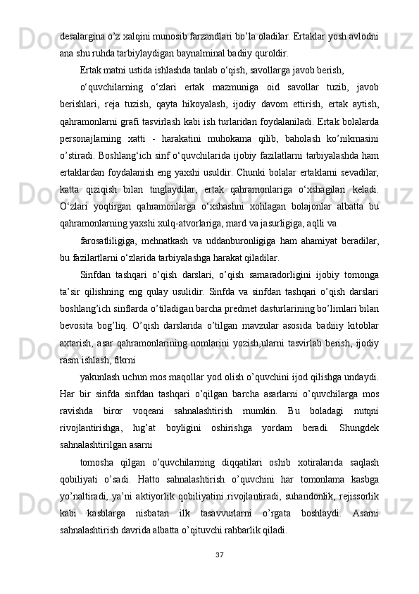 desalargina o’z xalqini munosib farzandlari bo’la oladilar. Ertaklar yosh avlodni
ana shu ruhda tarbiylaydigan baynalminal badiiy quroldir.
Ertak matni ustida ishlashda tanlab o‘qish, savollarga javob berish,
o‘quvchilarning   o‘zlari   ertak   mazmuniga   oid   savollar   tuzib,   javob
berishlari,   reja   tuzish,   qayta   hikoyalash,   ijodiy   davom   ettirish,   ertak   aytish,
qahramonlarni grafi tasvirlash kabi ish turlaridan foydalaniladi. Ertak bolalarda
personajlarning   xatti   -   harakatini   muhokama   qilib,   baholash   ko’nikmasini
o’stiradi. Boshlang‘ich sinf  o‘quvchilarida ijobiy fazilatlarni  tarbiyalashda  ham
ertaklardan foydalanish eng yaxshi  usuldir. Chunki bolalar ertaklarni sevadilar,
katta   qiziqish   bilan   tinglaydilar,   ertak   qahramonlariga   o‘xshagilari   keladi.
O‘zlari   yoqtirgan   qahramonlarga   o‘xshashni   xohlagan   bolajonlar   albatta   bu
qahramonlarning yaxshi xulq-atvorlariga, mard va jasurligiga, aqlli va
farosatliligiga,   mehnatkash   va   uddanburonligiga   ham   ahamiyat   beradilar,
bu fazilartlarni o‘zlarida tarbiyalashga harakat qiladilar.
Sinfdan   tashqari   o’qish   darslari,   o’qish   samaradorligini   ijobiy   tomonga
ta’sir   qilishning   eng   qulay   usulidir.   Sinfda   va   sinfdan   tashqari   o’qish   darslari
boshlang’ich sinflarda o’tiladigan barcha predmet dasturlarining bo’limlari bilan
bevosita   bog’liq.   O’qish   darslarida   o’tilgan   mavzular   asosida   badiiiy   kitoblar
axtarish,   asar   qahramonlarining   nomlarini   yozish,ularni   tasvirlab   berish,   ijodiy
rasm ishlash, fikrni
yakunlash uchun mos maqollar yod olish o’quvchini ijod qilishga undaydi.
Har   bir   sinfda   sinfdan   tashqari   o’qilgan   barcha   asarlarni   o’quvchilarga   mos
ravishda   biror   voqeani   sahnalashtirish   mumkin.   Bu   boladagi   nutqni
rivojlantirishga,   lug’at   boyligini   oshirishga   yordam   beradi.   Shungdek
sahnalashtirilgan asarni
tomosha   qilgan   o’quvchilarning   diqqatilari   oshib   xotiralarida   saqlash
qobiliyati   o’sadi.   Hatto   sahnalashtirish   o’quvchini   har   tomonlama   kasbga
yo’naltiradi,   ya’ni   aktiyorlik   qobiliyatini   rivojlantiradi,   suhandonlik,   rejissorlik
kabi   kasblarga   nisbatan   ilk   tasavvurlarni   o’rgata   boshlaydi.   Asarni
sahnalashtirish davrida albatta o’qituvchi rahbarlik qiladi. 
37
