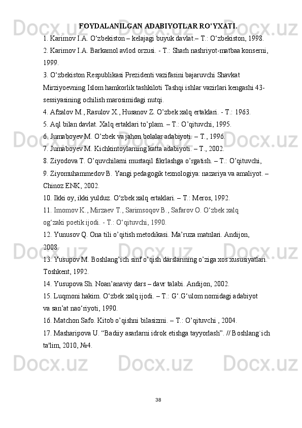 FOYDALANILGAN ADABIYOTLAR RO’YXATI.
1. Karimov I.A. O‘zbekiston – kelajagi buyuk davlat.– T.: O‘zbekiston, 1998.
2. Karimov I.A. Barkamol avlod orzusi. - T.: Sharh nashriyot-matbaa konserni,
1999.
3. O‘zbekiston Respublikasi Prezidenti vazifasini bajaruvchi Shavkat
Mirziyoevning Islom hamkorlik tashkiloti Tashqi ishlar vazirlari kengashi 43-
sessiyasining ochilish marosimidagi nutqi.
4. Afzalov M., Rasulov X., Husanov Z. O’zbek xalq ertaklari. - T.: 1963.
5. Aql bilan davlat. Xalq ertaklari to’plam. – T.: O’qituvchi, 1995.
6. Jumaboyev M. O’zbek va jahon bolalar adabiyoti. – T., 1996.
7. Jumaboyev M. Kichkintoylarning katta adabiyoti. – T., 2002.
8. Ziyodova T. O’quvchilarni mustaqil fikrlashga o’rgatish. – T.: O’qituvchi,
9. Ziyomuhammedov B. Yangi pedagogik texnologiya: nazariya va amaliyot. –
Chinoz ENK, 2002.
10. Ikki oy, ikki yulduz. O‘zbek xalq ertaklari. – T.: Meros, 1992.
11.  Imomov K., Mirzaev T., Sarimsoqov B., Safarov O. O‘zbek xalq
og‘zaki poetik ijodi. - T.: O‘qituvchi, 1990.
12. Yunusov Q. Ona tili o’qitish metodikasi. Ma’ruza matnlari. Andijon,
2008.
13. Yusupov M. Boshlang’ich sinf o’qish darslarining o’ziga xos xususiyatlari.
Toshkent, 1992.
14. Yusupova Sh. Noan’anaviy dars – davr talabi. Andijon, 2002.
15. Luqmoni hakim. O‘zbek xalq ijodi. – T.: G‘.G‘ulom nomidagi adabiyot
va san’at nao‘riyoti, 1990.
16. Matchon Safo. Kitob o’qishni bilasizmi. – T.: O’qituvchi , 2004.
17. Masharipova U. “Badiiy asarlarni idrok etishga tayyorlash”. // Boshlang`ich
ta'lim, 2010, №4.
38