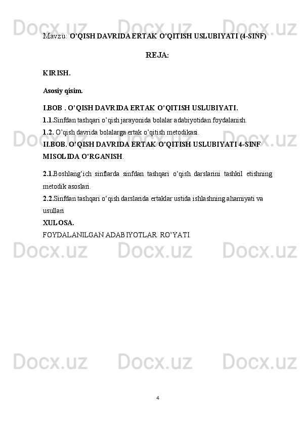 Mavzu:  O’QISH DAVRIDA ERTAK O’QITISH USLUBIYATI (4-SINF)
REJA:
KIRISH.
Asosiy qisim.
I.BOB .   O’QISH DAVRIDA ERTAK O’QITISH USLUBIYATI.
1.1. Sinfdan tashqari o’qish jarayonida bolalar adabiyotidan foydalanish.
1.2.  O’qish davrida bolalarga ertak o’qitish metodikasi.
II.BOB. O’QISH DAVRIDA ERTAK O’QITISH USLUBIYATI 4-SINF 
MISOLIDA O’RGANISH .
2.1. Boshlang‘ich   sinflarda   sinfdan   tashqari   o‘qish   darslarini   tashkil   etishning
metodik asoslari.
2.2. Sinfdan tashqari o‘qish darslarida ertaklar ustida ishlashning ahamiyati va 
usullari
XULOSA.
FOYDALANILGAN ADABIYOTLAR  RO’YATI.
4 
