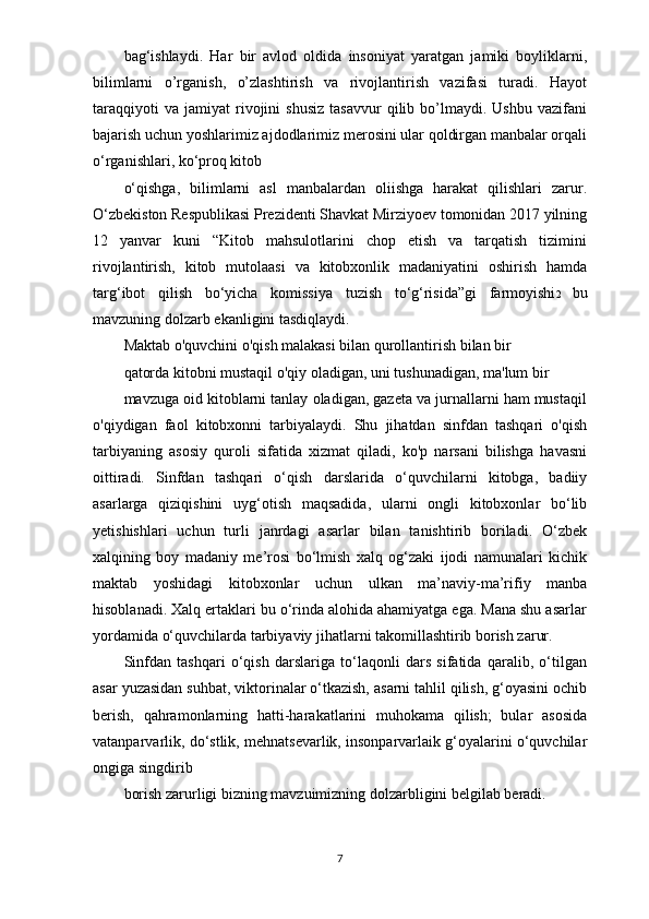 bag‘ishlaydi.   Har   bir   avlod   oldida   insoniyat   yaratgan   jamiki   boyliklarni,
bilimlarni   o’rganish,   o’zlashtirish   va   rivojlantirish   vazifasi   turadi.   Hayot
taraqqiyoti   va   jamiyat   rivojini   shusiz   tasavvur   qilib  bo’lmaydi.  Ushbu   vazifani
bajarish uchun yoshlarimiz ajdodlarimiz merosini ular qoldirgan manbalar orqali
o‘rganishlari, ko‘proq kitob
o‘qishga,   bilimlarni   asl   manbalardan   oliishga   harakat   qilishlari   zarur.
O‘zbekiston Respublikasi Prezidenti Shavkat Mirziyoev tomonidan 2017 yilning
12   yanvar   kuni   “Kitob   mahsulotlarini   chop   etish   va   tarqatish   tizimini
rivojlantirish,   kitob   mutolaasi   va   kitobxonlik   madaniyatini   oshirish   hamda
targ‘ibot   qilish   bo‘yicha   komissiya   tuzish   to‘g‘risida”gi   farmoyishi 2   bu
mavzuning dolzarb ekanligini tasdiqlaydi.
Maktab o'quvchini o'qish malakasi bilan qurollantirish bilan bir
qatorda kitobni mustaqil o'qiy oladigan, uni tushunadigan, ma'lum bir
mavzuga oid kitoblarni tanlay oladigan, gazeta va jurnallarni ham mustaqil
o'qiydigan   faol   kitobxonni   tarbiyalaydi.   Shu   jihatdan   sinfdan   tashqari   o'qish
tarbiyaning   asosiy   quroli   sifatida   xizmat   qiladi,   ko'p   narsani   bilishga   havasni
oittiradi.   Sinfdan   tashqari   o‘qish   darslarida   o‘quvchilarni   kitobga,   badiiy
asarlarga   qiziqishini   uyg‘otish   maqsadida,   ularni   ongli   kitobxonlar   bo‘lib
yetishishlari   uchun   turli   janrdagi   asarlar   bilan   tanishtirib   boriladi.   O‘zbek
xalqining   boy   madaniy   me’rosi   bo‘lmish   xalq   og‘zaki   ijodi   namunalari   kichik
maktab   yoshidagi   kitobxonlar   uchun   ulkan   ma’naviy-ma’rifiy   manba
hisoblanadi. Xalq ertaklari bu o‘rinda alohida ahamiyatga ega. Mana shu asarlar
yordamida o‘quvchilarda tarbiyaviy jihatlarni takomillashtirib borish zarur.
Sinfdan   tashqari   o‘qish   darslariga   to‘laqonli   dars   sifatida   qaralib,   o‘tilgan
asar yuzasidan suhbat, viktorinalar o‘tkazish, asarni tahlil qilish, g‘oyasini ochib
berish,   qahramonlarning   hatti-harakatlarini   muhokama   qilish;   bular   asosida
vatanparvarlik, do‘stlik, mehnatsevarlik, insonparvarlaik g‘oyalarini o‘quvchilar
ongiga singdirib
borish zarurligi bizning mavzuimizning dolzarbligini belgilab beradi.
7