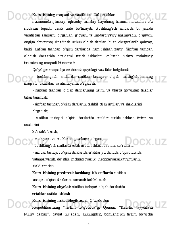 Kurs  ishning maqsad va vazifalari.  Xalq ertaklari
mazmunida   ijtimoiy,   iqtisodiy   maishiy   hayotning   hamma   masalalari   o’z
ifodasini   topadi,   desak   xato   bo’lmaydi.   Boshlang‘ich   sinflarda   bu   janrda
yaratilgan   asarlarni   o‘rganish,   g‘oyasi,   ta’lim-tarbiyaviy   ahamiyatini   o‘quvchi
ongiga   chuqurroq   singdirish   uchun   o‘qish   darslari   bilan   chegaralanib   qolmay,
balki   sinfdan   tashqari   o‘qish   darslarida   ham   ishlash   zarur.   Sinfdan   tashqari
o‘qqish   darslarida   ertaklarni   ustida   ishlashni   ko‘rsatib   bitiruv   malakaviy
ishimizning maqsadi hisobanadi.
Qo‘yilgan maqsadga erishishda quyidagi vazifalar belgilandi:
-   boshlang‘ich   sinflarda   sinfdan   tashqari   o‘qish   mashg‘ulotlarining
maqsadi, vazifalari va ahamiyatini o‘rganish;
-   sinfdan   tashqari   o‘qish   darslarining   hajmi   va   ularga   qo‘yilgan   talablar
bilan tanishish;
- sinfdan tashqari o‘qish darslarini tashkil etish usullari va shakllarini
o‘rganish;
-   sinfdan   tashqari   o‘qish   darslarida   ertaklar   ustida   ishlash   tizimi   va
usullarini
ko‘rsatib berish;
- ertak janri va ertaklarning turlarini o‘rgani;
- boshllang‘ich sinflarda ertak ustida ishlash tizimini ko‘rsatish;
- sinfdan tashqari o‘qish darslarida ertaklar yordamida o‘quvchilarda
vatanparvarlik, do‘stlik, mehnatsevarlik, insonparvarlaik tuyhularini
shakllantirish.
Kurs  ishining predmeti:  boshlang‘ich  sinflarda  sinfdan
tashqari o‘qish darslarini samarali tashkil etish.
Kurs  ishining obyekti:  sinfdan tashqari o‘qish darslarida
ertaklar ustida ishlash .
Kurs  ishining metodologik asosi:  O`zbekiston
Respublikasining   “Ta`lim   to`g`risida”gi   Qonuni,   “Kadrlar   tayyorlash
Milliy   dasturi”,   davlat   hujjatlari,   shuningdek,   boshlang`ich   ta`lim   bo`yicha
8 