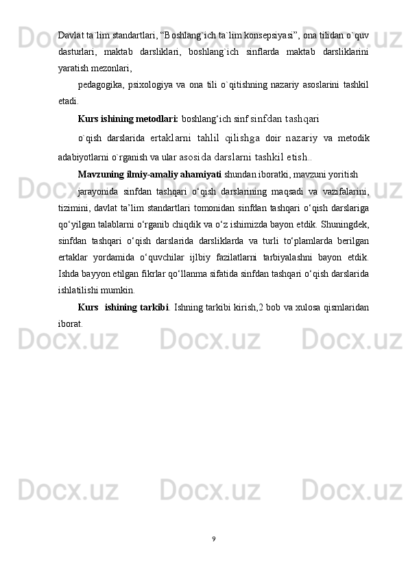 Davlat ta`lim standartlari, “Boshlang`ich ta`lim konsepsiyasi”, ona tilidan o`quv
dasturlari,   maktab   darsliklari,   boshlang`ich   sinflarda   maktab   darsliklarini
yaratish mezonlari,
pedagogika,   psixologiya   va   ona   tili   o`qitishning   nazariy   asoslarini   tashkil
etadi.
Kurs ishining metodlari:  boshlang‘ich sinf  sinfdan tashqari
o`qish   darslarida   ertaklarni   tahlil   qilishga   doir   nazariy   va   metodik
adabiyotlarni o`rganish va ular  asosida darslarni tashkil etish ..
Mavzuning ilmiy-amaliy ahamiyati  shundan iboratki, mavzuni yoritish
jarayonida   sinfdan   tashqari   o‘qish   darslarining   maqsadi   va   vazifalarini,
tizimini,  davlat   ta’lim  standartlari   tomonidan  sinfdan  tashqari  o‘qish  darslariga
qo‘yilgan talablarni o‘rganib chiqdik va o‘z ishimizda bayon etdik. Shuningdek,
sinfdan   tashqari   o‘qish   darslarida   darsliklarda   va   turli   to‘plamlarda   berilgan
ertaklar   yordamida   o‘quvchilar   ijlbiy   fazilatlarni   tarbiyalashni   bayon   etdik.
Ishda bayyon etilgan fikrlar qo‘llanma sifatida sinfdan tashqari o‘qish darslarida
ishlatilishi mumkin.
Kurs   ishining tarkibi . Ishning tarkibi kirish,2 bob va xulosa qismlaridan
iborat.
9