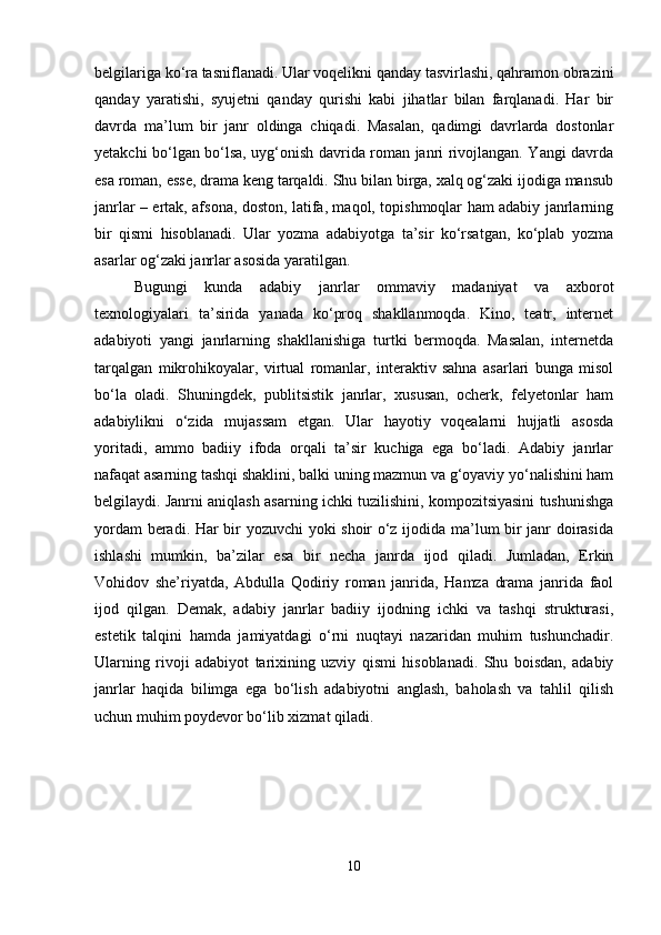 belgilariga ko‘ra tasniflanadi. Ular voqelikni qanday tasvirlashi, qahramon obrazini
qanday   yaratishi,   syujetni   qanday   qurishi   kabi   jihatlar   bilan   farqlanadi.   Har   bir
davrda   ma’lum   bir   janr   oldinga   chiqadi.   Masalan,   qadimgi   davrlarda   dostonlar
yetakchi bo‘lgan bo‘lsa, uyg‘onish davrida roman janri rivojlangan. Yangi davrda
esa roman, esse, drama keng tarqaldi. Shu bilan birga, xalq og‘zaki ijodiga mansub
janrlar – ertak, afsona, doston, latifa, maqol, topishmoqlar ham adabiy janrlarning
bir   qismi   hisoblanadi.   Ular   yozma   adabiyotga   ta’sir   ko‘rsatgan,   ko‘plab   yozma
asarlar og‘zaki janrlar asosida yaratilgan. 
Bugungi   kunda   adabiy   janrlar   ommaviy   madaniyat   va   axborot
texnologiyalari   ta’sirida   yanada   ko‘proq   shakllanmoqda.   Kino,   teatr,   internet
adabiyoti   yangi   janrlarning   shakllanishiga   turtki   bermoqda.   Masalan,   internetda
tarqalgan   mikrohikoyalar,   virtual   romanlar,   interaktiv   sahna   asarlari   bunga   misol
bo‘la   oladi.   Shuningdek,   publitsistik   janrlar,   xususan,   ocherk,   felyetonlar   ham
adabiylikni   o‘zida   mujassam   etgan.   Ular   hayotiy   voqealarni   hujjatli   asosda
yoritadi,   ammo   badiiy   ifoda   orqali   ta’sir   kuchiga   ega   bo‘ladi.   Adabiy   janrlar
nafaqat asarning tashqi shaklini, balki uning mazmun va g‘oyaviy yo‘nalishini ham
belgilaydi. Janrni aniqlash asarning ichki tuzilishini, kompozitsiyasini tushunishga
yordam beradi. Har bir yozuvchi yoki shoir o‘z ijodida ma’lum bir janr doirasida
ishlashi   mumkin,   ba’zilar   esa   bir   necha   janrda   ijod   qiladi.   Jumladan,   Erkin
Vohidov   she’riyatda,   Abdulla   Qodiriy   roman   janrida,   Hamza   drama   janrida   faol
ijod   qilgan.   Demak,   adabiy   janrlar   badiiy   ijodning   ichki   va   tashqi   strukturasi,
estetik   talqini   hamda   jamiyatdagi   o‘rni   nuqtayi   nazaridan   muhim   tushunchadir.
Ularning   rivoji   adabiyot   tarixining   uzviy   qismi   hisoblanadi.   Shu   boisdan,   adabiy
janrlar   haqida   bilimga   ega   bo‘lish   adabiyotni   anglash,   baholash   va   tahlil   qilish
uchun muhim poydevor bo‘lib xizmat qiladi.
10 