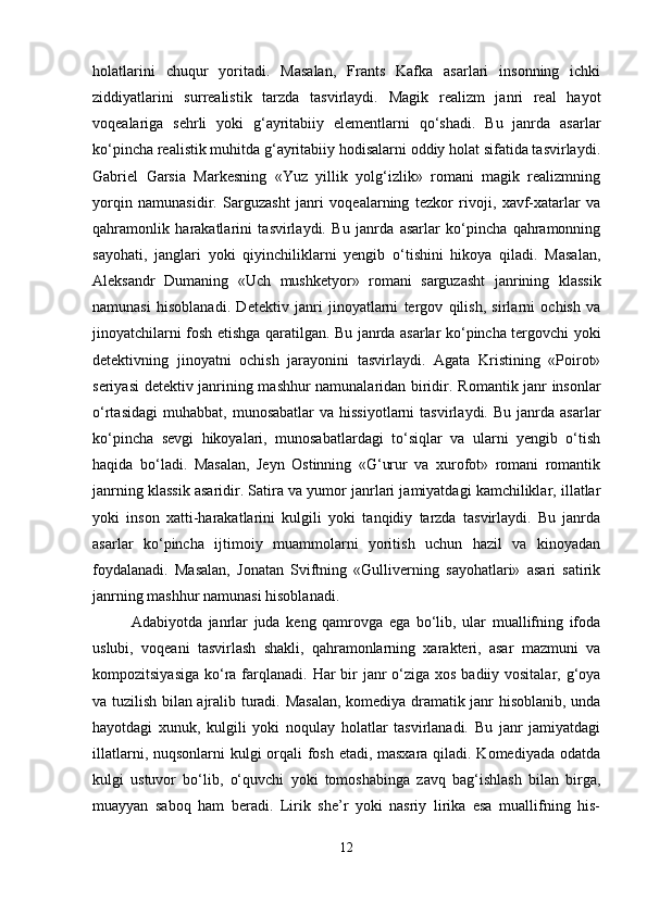 holatlarini   chuqur   yoritadi.   Masalan,   Frants   Kafka   asarlari   insonning   ichki
ziddiyatlarini   surrealistik   tarzda   tasvirlaydi.   Magik   realizm   janri   real   hayot
voqealariga   sehrli   yoki   g‘ayritabiiy   elementlarni   qo‘shadi.   Bu   janrda   asarlar
ko‘pincha realistik muhitda g‘ayritabiiy hodisalarni oddiy holat sifatida tasvirlaydi.
Gabriel   Garsia   Markesning   «Yuz   yillik   yolg‘izlik»   romani   magik   realizmning
yorqin   namunasidir.   Sarguzasht   janri   voqealarning   tezkor   rivoji,   xavf-xatarlar   va
qahramonlik   harakatlarini   tasvirlaydi.   Bu   janrda   asarlar   ko‘pincha   qahramonning
sayohati,   janglari   yoki   qiyinchiliklarni   yengib   o‘tishini   hikoya   qiladi.   Masalan,
Aleksandr   Dumaning   «Uch   mushketyor»   romani   sarguzasht   janrining   klassik
namunasi   hisoblanadi.   Detektiv   janri   jinoyatlarni   tergov   qilish,   sirlarni   ochish   va
jinoyatchilarni fosh etishga qaratilgan. Bu janrda asarlar ko‘pincha tergovchi yoki
detektivning   jinoyatni   ochish   jarayonini   tasvirlaydi.   Agata   Kristining   «Poirot»
seriyasi detektiv janrining mashhur namunalaridan biridir.   Romantik janr insonlar
o‘rtasidagi   muhabbat,   munosabatlar  va  hissiyotlarni   tasvirlaydi.  Bu  janrda  asarlar
ko‘pincha   sevgi   hikoyalari,   munosabatlardagi   to‘siqlar   va   ularni   yengib   o‘tish
haqida   bo‘ladi.   Masalan,   Jeyn   Ostinning   «G‘urur   va   xurofot»   romani   romantik
janrning klassik asaridir.  Satira va yumor janrlari jamiyatdagi kamchiliklar, illatlar
yoki   inson   xatti-harakatlarini   kulgili   yoki   tanqidiy   tarzda   tasvirlaydi.   Bu   janrda
asarlar   ko‘pincha   ijtimoiy   muammolarni   yoritish   uchun   hazil   va   kinoyadan
foydalanadi.   Masalan,   Jonatan   Sviftning   «Gulliverning   sayohatlari»   asari   satirik
janrning mashhur namunasi hisoblanadi.
Adabiyotda   janrlar   juda   keng   qamrovga   ega   bo‘lib,   ular   muallifning   ifoda
uslubi,   voqeani   tasvirlash   shakli,   qahramonlarning   xarakteri,   asar   mazmuni   va
kompozitsiyasiga ko‘ra farqlanadi.   Har bir janr o‘ziga xos badiiy vositalar, g‘oya
va tuzilish bilan ajralib turadi. Masalan, komediya dramatik janr hisoblanib, unda
hayotdagi   xunuk,   kulgili   yoki   noqulay   holatlar   tasvirlanadi.   Bu   janr   jamiyatdagi
illatlarni, nuqsonlarni  kulgi  orqali fosh etadi, masxara qiladi. Komediyada odatda
kulgi   ustuvor   bo‘lib,   o‘quvchi   yoki   tomoshabinga   zavq   bag‘ishlash   bilan   birga,
muayyan   saboq   ham   beradi.   Lirik   she’r   yoki   nasriy   lirika   esa   muallifning   his-
12 