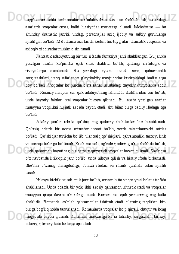 tuyg‘ularini, ichki kechinmalarini ifodalovchi badiiy asar shakli bo‘lib, bu turdagi
asarlarda   voqealar   emas,   balki   hissiyotlar   markazga   olinadi.   Melodrama   —   bu
shunday   dramatik   janrki,   undagi   personajlar   aniq   ijobiy   va   salbiy   guruhlarga
ajratilgan bo‘ladi. Melodrama asarlarida keskin his-tuyg‘ular, dramatik voqealar va
axloqiy ziddiyatlar muhim o‘rin tutadi.
Fantastik adabiyotning bir turi sifatida fantaziya janri shakllangan. Bu janrda
yozilgan   asarlar   ko‘pincha   epik   ertak   shaklida   bo‘lib,   qadimgi   mifologik   va
rivoyatlarga   asoslanadi.   Bu   janrdagi   syujet   odatda   sehr,   qahramonlik
sarguzashtlari,   uzoq   safarlar   va   g‘ayritabiiy   mavjudotlar   ishtirokidagi   hodisalarga
boy   bo‘ladi.   Voqealar   ko‘pincha   o‘rta   asrlar   uslubidagi   xayoliy   dunyolarda   sodir
bo‘ladi.   Xususiy   maqola   esa   epik   adabiyotning   ishonchli   shakllaridan   biri   bo‘lib,
unda   hayotiy   faktlar,   real   voqealar   hikoya   qilinadi.   Bu   janrda   yozilgan   asarlar
muayyan voqelikni hujjatli asosda bayon etadi, shu bilan birga badiiy ifodaga ega
bo‘ladi.
Adabiy   janrlar   ichida   qo‘shiq   eng   qadimiy   shakllardan   biri   hisoblanadi.
Qo‘shiq   odatda   bir   necha   misradan   iborat   bo‘lib,   xorda   takrorlanuvchi   satrlar
bo‘ladi. Qo‘shiqlar turlicha bo‘lib, ular xalq qo‘shiqlari, qahramonlik, tarixiy, lirik
va boshqa turlarga bo‘linadi. Ertak esa xalq og‘zaki ijodining o‘rta shaklida bo‘lib,
unda qahramon hayotidagi bir qator sarguzashtli voqealar bayon qilinadi. She’r esa
o‘z  navbatida  lirik-epik janr   bo‘lib, unda  hikoya  qilish  va  hissiy  ifoda  birlashadi.
She’rlar   o‘zining   ohangdorligi,   obrazli   ifodasi   va   ritmik   qurilishi   bilan   ajralib
turadi.
Hikoya kichik hajmli epik janr bo‘lib, asosan bitta voqea yoki holat atrofida
shakllanadi. Unda odatda bir yoki ikki asosiy qahramon ishtirok etadi va voqealar
muayyan   qisqa   davrni   o‘z   ichiga   oladi.   Roman   esa   epik   janrlarning   eng   katta
shaklidir.   Romanda   ko‘plab   qahramonlar   ishtirok   etadi,   ularning   taqdirlari   bir-
biriga bog‘liq holda tasvirlanadi. Romanlarda voqealar ko‘p qirrali, chuqur va keng
miqyosda  bayon  qilinadi.  Romanlar  mavzusiga  ko‘ra   falsafiy,  sarguzasht,  tarixiy,
oilaviy, ijtimoiy kabi turlarga ajratiladi.
13 