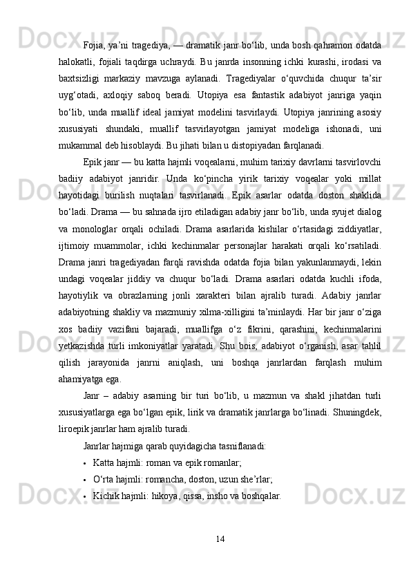 Fojia, ya’ni tragediya, — dramatik janr bo‘lib, unda bosh qahramon odatda
halokatli,   fojiali   taqdirga   uchraydi.   Bu   janrda   insonning   ichki   kurashi,   irodasi   va
baxtsizligi   markaziy   mavzuga   aylanadi.   Tragediyalar   o‘quvchida   chuqur   ta’sir
uyg‘otadi,   axloqiy   saboq   beradi.   Utopiya   esa   fantastik   adabiyot   janriga   yaqin
bo‘lib,   unda   muallif   ideal   jamiyat   modelini   tasvirlaydi.   Utopiya   janrining   asosiy
xususiyati   shundaki,   muallif   tasvirlayotgan   jamiyat   modeliga   ishonadi,   uni
mukammal deb hisoblaydi. Bu jihati bilan u distopiyadan farqlanadi.
Epik janr — bu katta hajmli voqealarni, muhim tarixiy davrlarni tasvirlovchi
badiiy   adabiyot   janridir.   Unda   ko‘pincha   yirik   tarixiy   voqealar   yoki   millat
hayotidagi   burilish   nuqtalari   tasvirlanadi.   Epik   asarlar   odatda   doston   shaklida
bo‘ladi. Drama — bu sahnada ijro etiladigan adabiy janr bo‘lib, unda syujet dialog
va   monologlar   orqali   ochiladi.   Drama   asarlarida   kishilar   o‘rtasidagi   ziddiyatlar,
ijtimoiy   muammolar,   ichki   kechinmalar   personajlar   harakati   orqali   ko‘rsatiladi.
Drama   janri  tragediyadan  farqli   ravishda   odatda  fojia  bilan  yakunlanmaydi,  lekin
undagi   voqealar   jiddiy   va   chuqur   bo‘ladi.   Drama   asarlari   odatda   kuchli   ifoda,
hayotiylik   va   obrazlarning   jonli   xarakteri   bilan   ajralib   turadi.   Adabiy   janrlar
adabiyotning shakliy va mazmuniy xilma-xilligini ta’minlaydi. Har bir janr o‘ziga
xos   badiiy   vazifani   bajaradi,   muallifga   o‘z   fikrini,   qarashini,   kechinmalarini
yetkazishda   turli   imkoniyatlar   yaratadi.   Shu   bois,   adabiyot   o‘rganish,   asar   tahlil
qilish   jarayonida   janrni   aniqlash,   uni   boshqa   janrlardan   farqlash   muhim
ahamiyatga ega.
Janr   –   adabiy   asarning   bir   turi   bo‘lib,   u   mazmun   va   shakl   jihatdan   turli
xususiyatlarga ega bo‘lgan epik, lirik va dramatik janrlarga bo‘linadi. Shuningdek,
liroepik janrlar ham ajralib turadi.
Janrlar hajmiga qarab quyidagicha tasniflanadi:
 Katta hajmli: roman va epik romanlar;
 O‘rta hajmli: romancha, doston, uzun she’rlar;
 Kichik hajmli: hikoya, qissa, insho va boshqalar.
14 