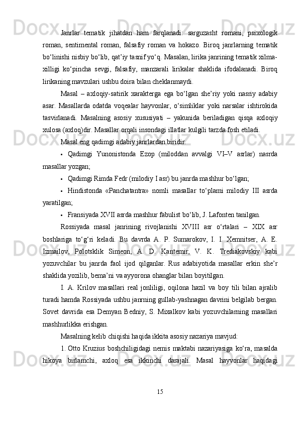 Janrlar   tematik   jihatdan   ham   farqlanadi:   sarguzasht   romani,   psixologik
roman,   sentimental   roman,   falsafiy   roman   va   hokazo.   Biroq   janrlarning   tematik
bo‘linishi nisbiy bo‘lib, qat’iy tasnif yo‘q. Masalan, lirika janrining tematik xilma-
xilligi   ko‘pincha   sevgi,   falsafiy,   manzarali   lirikalar   shaklida   ifodalanadi.   Biroq
lirikaning mavzulari ushbu doira bilan cheklanmaydi.
Masal   –   axloqiy-satirik   xarakterga   ega   bo‘lgan   she’riy   yoki   nasriy   adabiy
asar.   Masallarda   odatda   voqealar   hayvonlar,   o‘simliklar   yoki   narsalar   ishtirokida
tasvirlanadi.   Masalning   asosiy   xususiyati   –   yakunida   beriladigan   qisqa   axloqiy
xulosa (axloq)dir. Masallar orqali insondagi illatlar kulgili tarzda fosh etiladi.
Masal eng qadimgi adabiy janrlardan biridir.
 Qadimgi   Yunonistonda   Ezop   (miloddan   avvalgi   VI–V   asrlar)   nasrda
masallar yozgan;
 Qadimgi Rimda Fedr (milodiy I asr) bu janrda mashhur bo‘lgan;
 Hindistonda   «Panchatantra»   nomli   masallar   to‘plami   milodiy   III   asrda
yaratilgan;
 Fransiyada XVII asrda mashhur fabulist bo‘lib, J. Lafonten tanilgan.
Rossiyada   masal   janrining   rivojlanishi   XVIII   asr   o‘rtalari   –   XIX   asr
boshlariga   to‘g‘ri   keladi.   Bu   davrda   A.   P.   Sumarokov,   I.   I.   Xemnitser,   A.   E.
Izmailov,   Polotsklik   Simeon,   A.   D.   Kantemir,   V.   K.   Trediakovskiy   kabi
yozuvchilar   bu   janrda   faol   ijod   qilganlar.   Rus   adabiyotida   masallar   erkin   she’r
shaklida yozilib, bema’ni va ayyorona ohanglar bilan boyitilgan.
I.   A.   Krilov   masallari   real   jonliligi,   oqilona   hazil   va   boy   tili   bilan   ajralib
turadi hamda Rossiyada ushbu janrning gullab-yashnagan davrini belgilab bergan.
Sovet   davrida   esa   Demyan   Bedniy,   S.   Mixalkov   kabi   yozuvchilarning   masallari
mashhurlikka erishgan.
Masalning kelib chiqishi haqida ikkita asosiy nazariya mavjud:
1. Otto  Kruzius   boshchiligidagi  nemis   maktabi   nazariyasiga   ko‘ra,  masalda
hikoya   birlamchi,   axloq   esa   ikkinchi   darajali.   Masal   hayvonlar   haqidagi
15 