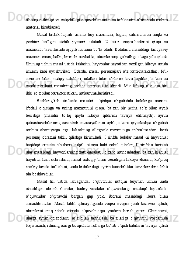 tilining o‘tkirligi va xalqchilligi o‘quvchilar nutqi va tafakkurini o‘stirishda muhim
material hisoblanadi. 
Masal   kichik   hajmli,   ammo   boy   mazmunli,   tugun,   kulminatsion   nuqta   va
yechimi   bo‘lgan   kichik   pyesani   eslatadi.   U   biror   voqea-hodisani   qisqa   va
mazmunli   tasvirlashda   ajoyib  namuna   bo‘la   oladi.   Bolalarni   masaldagi   kinoyaviy
mazmun emas, balki, birinchi navbatda, obrazlarning go‘zalligi o‘ziga jalb qiladi.
Shuning uchun masal ustida ishlashni hayvonlar hayotidan yozilgan hikoya ustida
ishlash   kabi   uyushtiriladi.   Odatda,   masal   personajlari   o‘z   xatti-harakatlari,   fe’l-
atvorlari   bilan,   nutqiy   uslublari,   odatlari   bilan   o‘zlarini   tavsiflaydilar,   ba’zan   bu
xarakteristikani   masalning   boshqa   personaji   to‘ldiradi.   Muallifning   o‘zi   esa   bir-
ikki so‘z bilan xarakteristikani mukammallashtiradi.
Boshlang‘ich   sinflarda   masalni   o‘qishga   o‘rgatishda   bolalarga   masalni
ifodali   o‘qishga   va   uning   mazmunini   qisqa,   ba’zan   bir   necha   so‘z   bilan   aytib
berishga   (masalni   to‘liq   qayta   hikoya   qildirish   tavsiya   etilmaydi),   ayrim
qatnashuvchilarning   xarakterli   xususiyatlarini   aytib,   o‘zaro   qiyoslashga   o‘rgatish
muhim   ahamiyatga   ega.   Masalning   allegorik   mazmuniga   to‘xtalmasdan,   bosh
personaj   obrazini   tahlil   qilishga   kirishiladi.   I   sinfda   bolalar   masal¬ni   hayvonlar
haqidagi   ertakka   o‘xshash   kulgili   hikoya   kabi   qabul   qilsalar,   II   sinfdan   boshlab
ular   masaldagi   hayvonlarning   xatti-harakati,   o‘zaro   munosabatlari   ba’zan   kishilar
hayotida   ham   uchrashini,   masal   axloqiy   bilim   beradigan   hikoya   ekanini,   ko‘proq
she’riy tarzda bo‘lishini, unda kishilardagi ayrim kamchiliklar tasvirlanishini bilib
ola boshlaydilar.
Masal   tili   ustida   ishlaganda,   o‘quvchilar   nutqini   boyitish   uchun   unda
ishlatilgan   obrazli   iboralar,   badiiy   vositalar   o‘quvchilarga   mustaqil   toptiriladi:
o‘quvchilar   o‘qituvchi   bergan   gap   yoki   iborani   masaldagi   ibora   bilan
almashtiradilar.   Masal   tahlil   qilinayotganda   voqea   rivojini   jonli   tasavvur   qilish,
obrazlarni   aniq   idrok   etishda   o‘quvchilarga   yordam   berish   zarur.   Chunonchi,
ularga   ayrim   epizodlarni   so‘z   bilan   tasvirlash,   ba’zilariga   o‘qituvchi   yordamida
Reja tuzish, ishning oxirgi bosqichida rollarga bo‘lib o‘qish kabilarni tavsiya qilish
17 