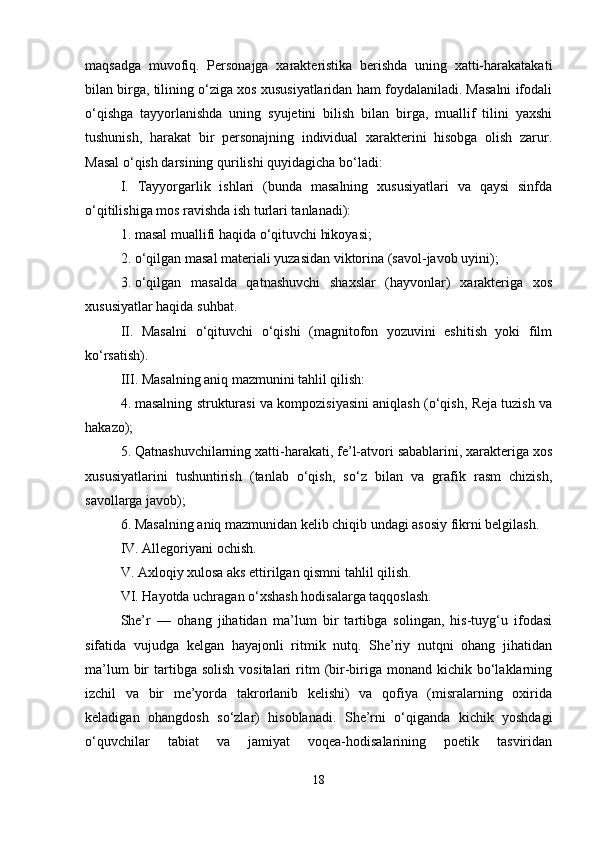 maqsadga   muvofiq.   Personajga   xarakteristika   berishda   uning   xatti-harakatakati
bilan birga, tilining o‘ziga xos xususiyatlaridan ham foydalaniladi. Masalni ifodali
o‘qishga   tayyorlanishda   uning   syujetini   bilish   bilan   birga,   muallif   tilini   yaxshi
tushunish,   harakat   bir   personajning   individual   xarakterini   hisobga   olish   zarur.
Masal o‘qish darsining qurilishi quyidagicha bo‘ladi:
I.   Tayyorgarlik   ishlari   (bunda   masalning   xususiyatlari   va   qaysi   sinfda
o‘qitilishiga mos ravishda ish turlari tanlanadi):
1. masal muallifi haqida o‘qituvchi hikoyasi;
2. o‘qilgan masal materiali yuzasidan viktorina (savol-javob uyini);
3. o‘qilgan   masalda   qatnashuvchi   shaxslar   (hayvonlar)   xarakteriga   xos
xususiyatlar haqida suhbat.
II.   Masalni   o‘qituvchi   o‘qishi   (magnitofon   yozuvini   eshitish   yoki   film
ko‘rsatish).
III. Masalning aniq mazmunini tahlil qilish:
4. masalning strukturasi va kompozisiyasini aniqlash (o‘qish, Reja tuzish va
hakazo);
5. Qatnashuvchilarning xatti-harakati, fe’l-atvori sabablarini, xarakteriga xos
xususiyatlarini   tushuntirish   (tanlab   o‘qish,   so‘z   bilan   va   grafik   rasm   chizish,
savollarga javob);
6. Masalning aniq mazmunidan kelib chiqib undagi asosiy fikrni belgilash.
IV. Allegoriyani ochish.
V. Axloqiy xulosa aks ettirilgan qismni tahlil qilish.
VI. Hayotda uchragan o‘xshash hodisalarga taqqoslash.
She’r   —   ohang   jihatidan   ma’lum   bir   tartibga   solingan,   his-tuyg‘u   ifodasi
sifatida   vujudga   kelgan   hayajonli   ritmik   nutq.   She’riy   nutqni   ohang   jihatidan
ma’lum   bir   tartibga  solish  vositalari   ritm   (bir-biriga monand  kichik  bo‘laklarning
izchil   va   bir   me’yorda   takrorlanib   kelishi)   va   qofiya   (misralarning   oxirida
keladigan   ohangdosh   so‘zlar)   hisoblanadi.   She’rni   o‘qiganda   kichik   yoshdagi
o‘quvchilar   tabiat   va   jamiyat   voqea-hodisalarining   poetik   tasviridan
18 