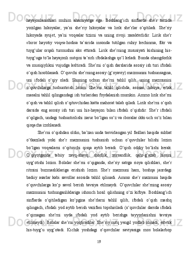 hayajonlanishlari   muhim   ahamiyatga   ega.   Boshlang‘ich   sinflarda   she’r   tarzida
yozilgan   hikoyalar,   ya’ni   she’riy   hikoyalar   va   lirik   she’rlar   o‘qitiladi.   She’riy
hikoyada   syujet,   ya’ni   voqealar   tizimi   va   uning   rivoji   xarakterlidir.   Lirik   she’r
«biror   hayotiy   voqea-hodisa   ta’sirida   insonda   tutilgan   ruhiy   kechinma,   fikr   va
tuyg‘ular   orqali   turmushni   aks   ettiradi.   Lirik   she’rning   xususiyati   kishining   his-
tuyg‘uga to‘la hayajonli nutqini ta’sirli ifodalashga qo‘l keladi. Bunda ohangdorlik
va musiqiylikni   vujudga  keltiradi.  She’rni  o‘qish  darslarida  asosiy   ish  turi   ifodali
o‘qish hisoblanadi. O‘quvchi she’rning asosiy (g‘oyaviy) mazmunini tushunsagina,
uni   ifodali   o‘qiy   oladi.   Shuning   uchun   she’rni   tahlil   qilib,   uning   mazmunini
o‘quvchilarga   tushuntirish   lozim.   She’rni   tahlil   qilishda,   asosan,   hikoya,   ertak
masalni tahlil qilingandagi ish turlaridan foydalanish mumkin. Ammo lirik she’rni
o‘qish va tahlil qilish o‘qituvchidan katta mahorat talab qiladi. Lirik she’rni o‘qish
darsida   eng   asosiy   ish   turi   uni   his-hayajon   bilan   ifodali   o‘qishdir.   She’r   ifodali
o‘qilgach, undagi tushuntirilishi zarur bo‘lgan so‘z va iboralar ikki-uch so‘z bilan
qisqacha izohlanadi.
She’rni o‘qishdan oldin, ba’zan unda tasvirlangan yil fasllari haqida suhbat
o‘tkaziladi   yoki   she’r   mazmunini   tushunish   uchun   o‘quvchilar   bilishi   lozim
bo‘lgan   voqealarni   o‘qituvchi   qisqa   aytib   beradi.   O‘qish   oddiy   bo‘lishi   kerak.
O‘qiyotganda   tabiiy   zavq-shavq,   shodlik,   xursandlik,   qahr-g‘azab   hissini
uyg‘otishi   lozim.   Bolalar   she’rni   o‘qiganda,   she’riy   satrga   rioya   qilishlari,   she’r
ritmini   buzmasliklariga   erishish   lozim.   She’r   mazmuni   ham,   boshqa   janrdagi
badiiy   asarlar   kabi   savollar   asosida   tahlil   qilinadi.   Ammo   she’r   mazmuni   haqida
o‘quvchilarga   ko‘p   savol   berish   tavsiya   etilmaydi.   O‘quvchilar   she’rning   asosiy
mazmunini   tushunganliklariga   ishonch   hosil   qilishning   o‘zi   kifoya.   Boshlang‘ich
sinflarda   o‘qitiladigan   ko‘pgina   she’rlarni   tahlil   qilib,   ifodali   o‘qish   mashq
qilingach, ifodali yod aytib berish vazifasi topshiriladi (o‘quvchilar darsda ifodali
o‘qimagan   she’rni   uyda   ifodali   yod   aytib   berishga   tayyorlanishni   tavsiya
etilmaydi). Bolalar she’rni yoqtiradilar. She’riy nutq yengil yodlab olinadi, estetik
his-tuyg‘u   uyg‘otadi.   Kichik   yoshdagi   o‘quvchilar   saviyasiga   mos   bolalarbop
19 