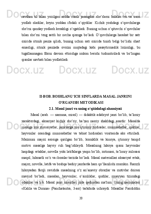 ravshan   til   bilan   yozilgan   sodda   ritmli   jarangdor   she’rlarni   bolalar   tez   va   oson
yodlab   oladilar,   keyin   yoddan   ifodali   o‘qiydilar.   Kichik   yoshdagi   o‘quvchilarga
she’rni qanday yodlash kerakligi o‘rgatiladi. Buning uchun o‘qituvchi o‘quvchilar
bilan   she’rni   teng   satrli   bir   necha   qismga   bo‘ladi.   O‘quvchilarga   harakat   bir   satr
oxirida   ritmik   pauza   qilish,   buning   uchun   satr   oxirida   tinish   belgi   bo‘lishi   shart
emasligi,   ritmik   pauzada   ovozni   nuqtadagi   kabi   pasaytirmaslik   lozimligi,   bu
tugallanmagan   fikrni   davom   ettirishga   imkon   berishi   tushuntiriladi   va   bo‘lingan
qismlar navbati bilan yodlatiladi.
II-BOB. BOSHLANG‘ICH SINFLARDA MASAL JANRINI
O‘RGANISH METODIKASI
2.1.  Masal janri va uning o‘qitishdagi ahamiyati
Masal   (arab.   —   namuna,   misol)   —   didaktik   adabiyot   janri   bo‘lib,   ta limiyʼ
xarakterdagi,   aksariyat   kichik   she riy,   ba zan   nasriy   shakldagi   asardir.   Masalda	
ʼ ʼ
insonga xos xususiyatlar, jamiyatga xos ijtimoiy hodisalar, munosabatlar, qushlar,
hayvonlar   orasidagi   munosabatlar   va   tabiat   hodisalari   vositasida   aks   ettiriladi.
Mazmuni   majoz   asosiga   qurilgan   bo‘lib,   komiklik   va   kinoya,   ijtimoiy   tanqid
motivi   masalga   hajviy   ruh   bag ishlaydi.   Masalning   hikoya   qismi   hayvonlar
ʻ
haqidagi ertaklar, novella yoki latifalarga yaqin bo‘lib, xotimasi, ta limiy xulosasi	
ʼ
maqol, hikmatli so z va iboralar tarzida bo‘ladi. Masal materiallari aksariyat ertak,	
ʻ
majoz, novella, latifa va boshqa badiiy janrlarda ham qo llanilishi mumkin. Ramzli	
ʻ
hikoyadan   farqli   ravishda   masalning   o‘z   an anaviy   obrazlar   va   motivlar   doirasi	
ʼ
mavjud   bo‘ladi,   masalan,   hayvonlar,   o simliklar,   qushlar,   muayyan   tizimdagi	
ʻ
odamlar   va   h.k.   Masal   janri   unsurlari   juda   qadimdan   ma'lum.   Uning   namunalari
«Kalila   va   Dimna»   (Panchatantra,   3-asr)   tarkibida   uchraydi.   Masallar   Farididdin
20 